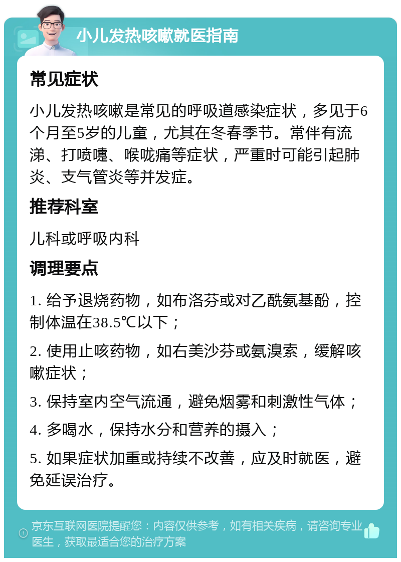 小儿发热咳嗽就医指南 常见症状 小儿发热咳嗽是常见的呼吸道感染症状，多见于6个月至5岁的儿童，尤其在冬春季节。常伴有流涕、打喷嚏、喉咙痛等症状，严重时可能引起肺炎、支气管炎等并发症。 推荐科室 儿科或呼吸内科 调理要点 1. 给予退烧药物，如布洛芬或对乙酰氨基酚，控制体温在38.5℃以下； 2. 使用止咳药物，如右美沙芬或氨溴索，缓解咳嗽症状； 3. 保持室内空气流通，避免烟雾和刺激性气体； 4. 多喝水，保持水分和营养的摄入； 5. 如果症状加重或持续不改善，应及时就医，避免延误治疗。