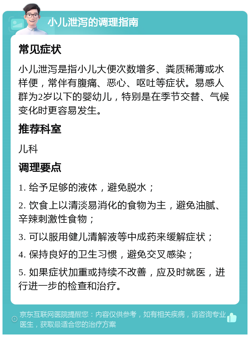 小儿泄泻的调理指南 常见症状 小儿泄泻是指小儿大便次数增多、粪质稀薄或水样便，常伴有腹痛、恶心、呕吐等症状。易感人群为2岁以下的婴幼儿，特别是在季节交替、气候变化时更容易发生。 推荐科室 儿科 调理要点 1. 给予足够的液体，避免脱水； 2. 饮食上以清淡易消化的食物为主，避免油腻、辛辣刺激性食物； 3. 可以服用健儿清解液等中成药来缓解症状； 4. 保持良好的卫生习惯，避免交叉感染； 5. 如果症状加重或持续不改善，应及时就医，进行进一步的检查和治疗。