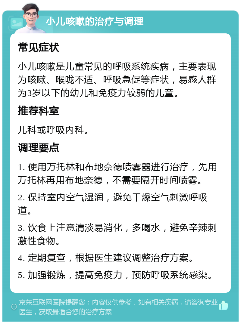 小儿咳嗽的治疗与调理 常见症状 小儿咳嗽是儿童常见的呼吸系统疾病，主要表现为咳嗽、喉咙不适、呼吸急促等症状，易感人群为3岁以下的幼儿和免疫力较弱的儿童。 推荐科室 儿科或呼吸内科。 调理要点 1. 使用万托林和布地奈德喷雾器进行治疗，先用万托林再用布地奈德，不需要隔开时间喷雾。 2. 保持室内空气湿润，避免干燥空气刺激呼吸道。 3. 饮食上注意清淡易消化，多喝水，避免辛辣刺激性食物。 4. 定期复查，根据医生建议调整治疗方案。 5. 加强锻炼，提高免疫力，预防呼吸系统感染。