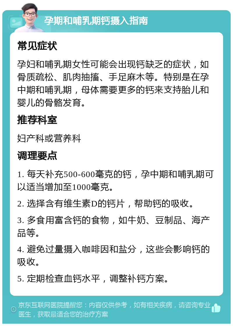 孕期和哺乳期钙摄入指南 常见症状 孕妇和哺乳期女性可能会出现钙缺乏的症状，如骨质疏松、肌肉抽搐、手足麻木等。特别是在孕中期和哺乳期，母体需要更多的钙来支持胎儿和婴儿的骨骼发育。 推荐科室 妇产科或营养科 调理要点 1. 每天补充500-600毫克的钙，孕中期和哺乳期可以适当增加至1000毫克。 2. 选择含有维生素D的钙片，帮助钙的吸收。 3. 多食用富含钙的食物，如牛奶、豆制品、海产品等。 4. 避免过量摄入咖啡因和盐分，这些会影响钙的吸收。 5. 定期检查血钙水平，调整补钙方案。