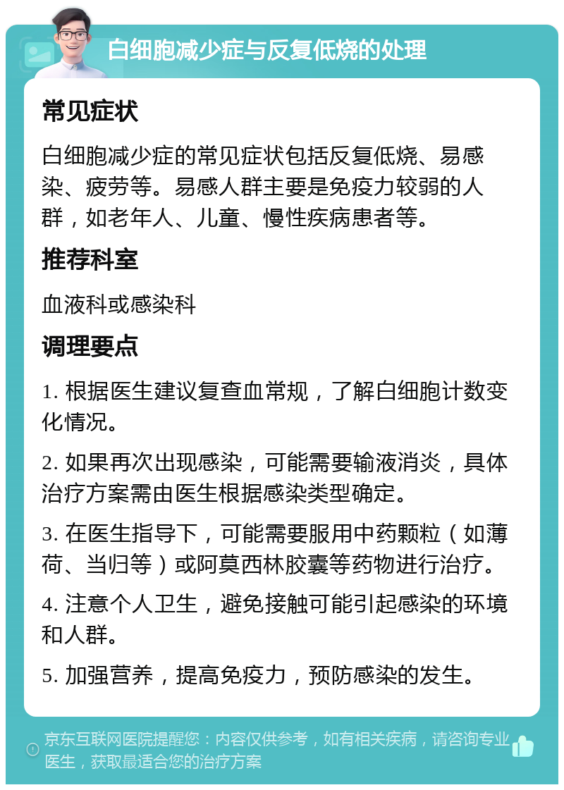 白细胞减少症与反复低烧的处理 常见症状 白细胞减少症的常见症状包括反复低烧、易感染、疲劳等。易感人群主要是免疫力较弱的人群，如老年人、儿童、慢性疾病患者等。 推荐科室 血液科或感染科 调理要点 1. 根据医生建议复查血常规，了解白细胞计数变化情况。 2. 如果再次出现感染，可能需要输液消炎，具体治疗方案需由医生根据感染类型确定。 3. 在医生指导下，可能需要服用中药颗粒（如薄荷、当归等）或阿莫西林胶囊等药物进行治疗。 4. 注意个人卫生，避免接触可能引起感染的环境和人群。 5. 加强营养，提高免疫力，预防感染的发生。