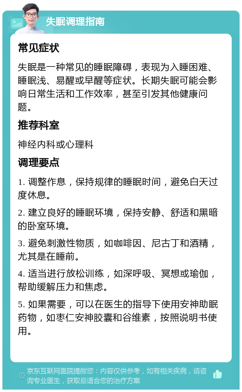 失眠调理指南 常见症状 失眠是一种常见的睡眠障碍，表现为入睡困难、睡眠浅、易醒或早醒等症状。长期失眠可能会影响日常生活和工作效率，甚至引发其他健康问题。 推荐科室 神经内科或心理科 调理要点 1. 调整作息，保持规律的睡眠时间，避免白天过度休息。 2. 建立良好的睡眠环境，保持安静、舒适和黑暗的卧室环境。 3. 避免刺激性物质，如咖啡因、尼古丁和酒精，尤其是在睡前。 4. 适当进行放松训练，如深呼吸、冥想或瑜伽，帮助缓解压力和焦虑。 5. 如果需要，可以在医生的指导下使用安神助眠药物，如枣仁安神胶囊和谷维素，按照说明书使用。