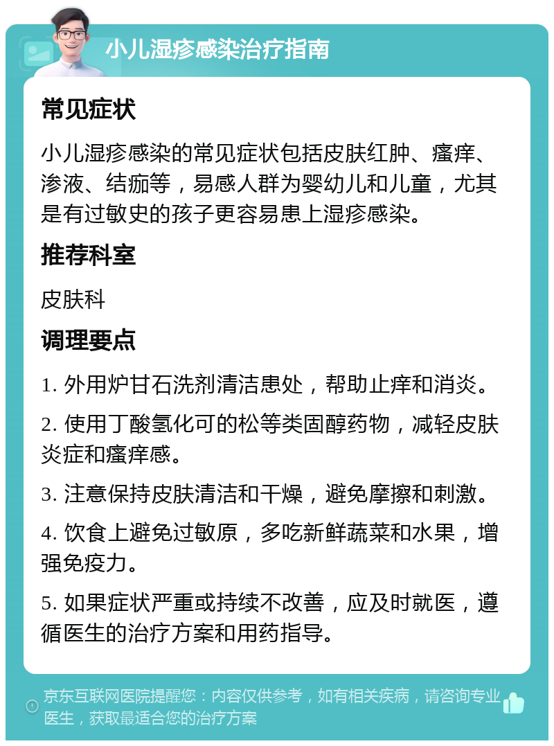 小儿湿疹感染治疗指南 常见症状 小儿湿疹感染的常见症状包括皮肤红肿、瘙痒、渗液、结痂等，易感人群为婴幼儿和儿童，尤其是有过敏史的孩子更容易患上湿疹感染。 推荐科室 皮肤科 调理要点 1. 外用炉甘石洗剂清洁患处，帮助止痒和消炎。 2. 使用丁酸氢化可的松等类固醇药物，减轻皮肤炎症和瘙痒感。 3. 注意保持皮肤清洁和干燥，避免摩擦和刺激。 4. 饮食上避免过敏原，多吃新鲜蔬菜和水果，增强免疫力。 5. 如果症状严重或持续不改善，应及时就医，遵循医生的治疗方案和用药指导。