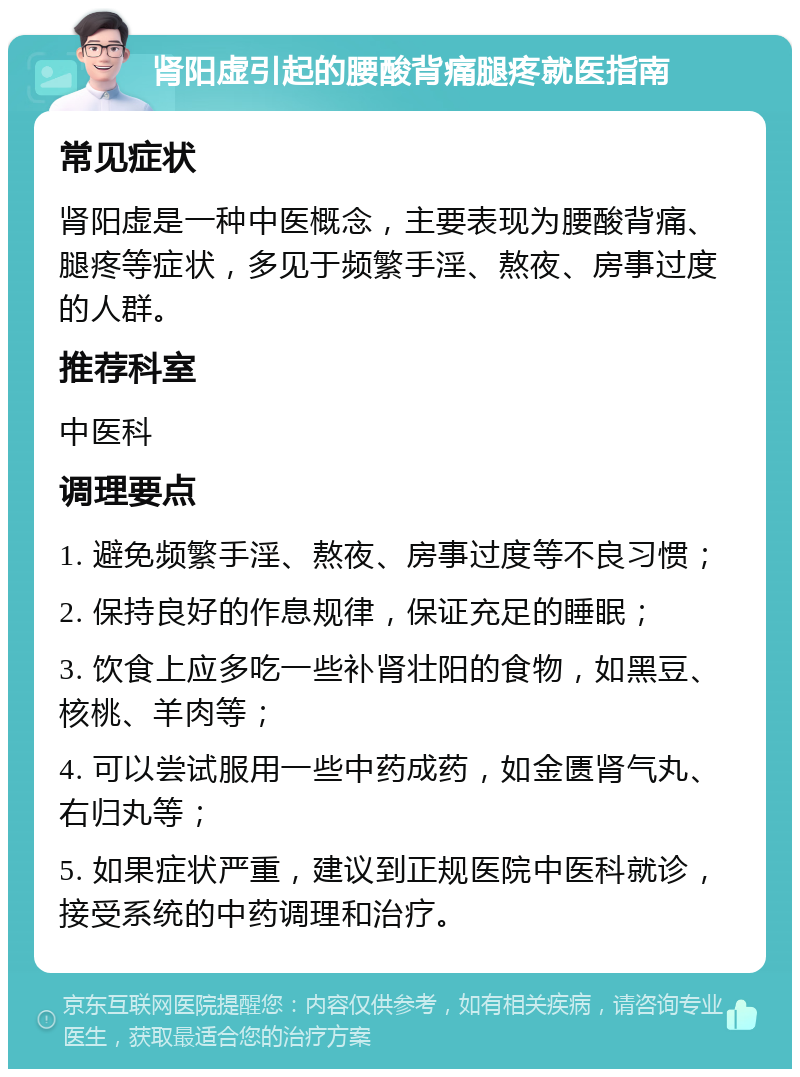 肾阳虚引起的腰酸背痛腿疼就医指南 常见症状 肾阳虚是一种中医概念，主要表现为腰酸背痛、腿疼等症状，多见于频繁手淫、熬夜、房事过度的人群。 推荐科室 中医科 调理要点 1. 避免频繁手淫、熬夜、房事过度等不良习惯； 2. 保持良好的作息规律，保证充足的睡眠； 3. 饮食上应多吃一些补肾壮阳的食物，如黑豆、核桃、羊肉等； 4. 可以尝试服用一些中药成药，如金匮肾气丸、右归丸等； 5. 如果症状严重，建议到正规医院中医科就诊，接受系统的中药调理和治疗。