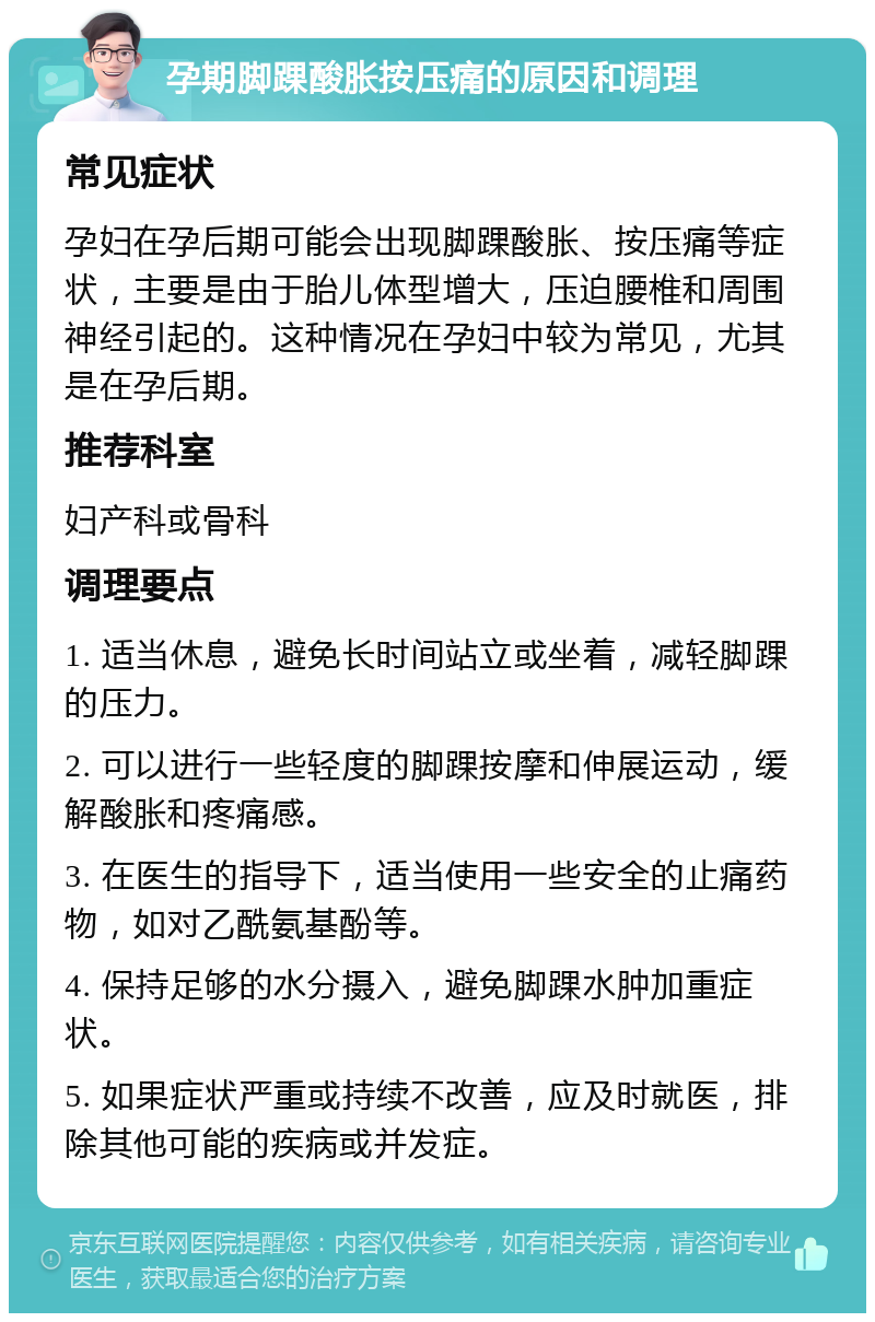 孕期脚踝酸胀按压痛的原因和调理 常见症状 孕妇在孕后期可能会出现脚踝酸胀、按压痛等症状，主要是由于胎儿体型增大，压迫腰椎和周围神经引起的。这种情况在孕妇中较为常见，尤其是在孕后期。 推荐科室 妇产科或骨科 调理要点 1. 适当休息，避免长时间站立或坐着，减轻脚踝的压力。 2. 可以进行一些轻度的脚踝按摩和伸展运动，缓解酸胀和疼痛感。 3. 在医生的指导下，适当使用一些安全的止痛药物，如对乙酰氨基酚等。 4. 保持足够的水分摄入，避免脚踝水肿加重症状。 5. 如果症状严重或持续不改善，应及时就医，排除其他可能的疾病或并发症。