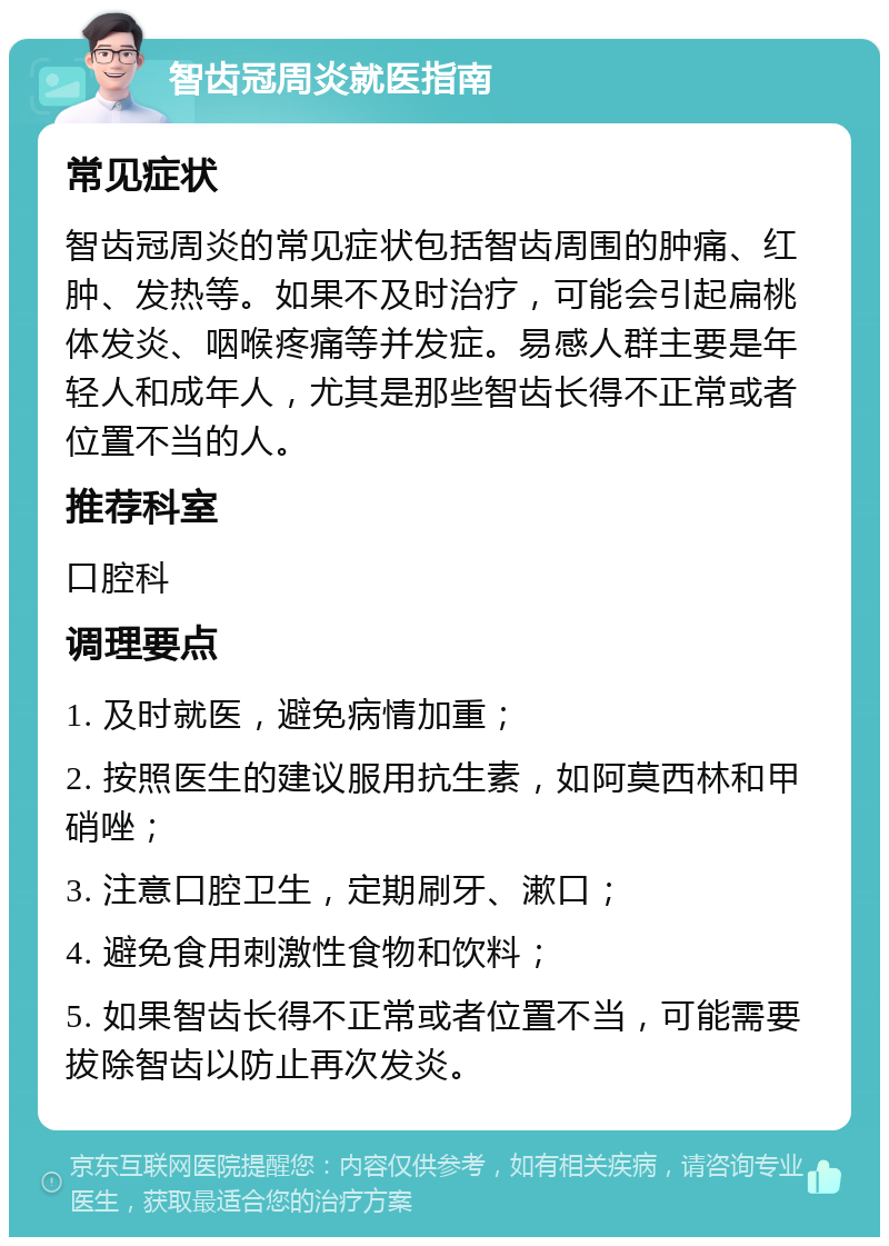 智齿冠周炎就医指南 常见症状 智齿冠周炎的常见症状包括智齿周围的肿痛、红肿、发热等。如果不及时治疗，可能会引起扁桃体发炎、咽喉疼痛等并发症。易感人群主要是年轻人和成年人，尤其是那些智齿长得不正常或者位置不当的人。 推荐科室 口腔科 调理要点 1. 及时就医，避免病情加重； 2. 按照医生的建议服用抗生素，如阿莫西林和甲硝唑； 3. 注意口腔卫生，定期刷牙、漱口； 4. 避免食用刺激性食物和饮料； 5. 如果智齿长得不正常或者位置不当，可能需要拔除智齿以防止再次发炎。