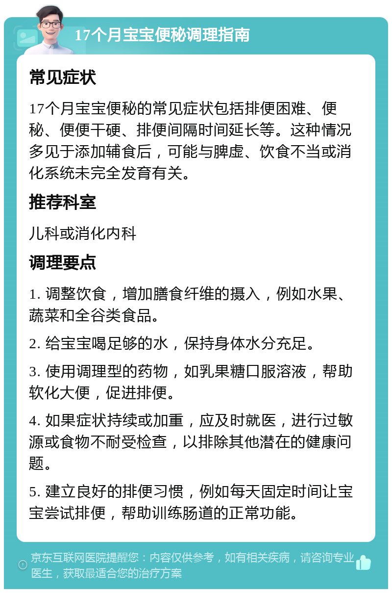 17个月宝宝便秘调理指南 常见症状 17个月宝宝便秘的常见症状包括排便困难、便秘、便便干硬、排便间隔时间延长等。这种情况多见于添加辅食后，可能与脾虚、饮食不当或消化系统未完全发育有关。 推荐科室 儿科或消化内科 调理要点 1. 调整饮食，增加膳食纤维的摄入，例如水果、蔬菜和全谷类食品。 2. 给宝宝喝足够的水，保持身体水分充足。 3. 使用调理型的药物，如乳果糖口服溶液，帮助软化大便，促进排便。 4. 如果症状持续或加重，应及时就医，进行过敏源或食物不耐受检查，以排除其他潜在的健康问题。 5. 建立良好的排便习惯，例如每天固定时间让宝宝尝试排便，帮助训练肠道的正常功能。