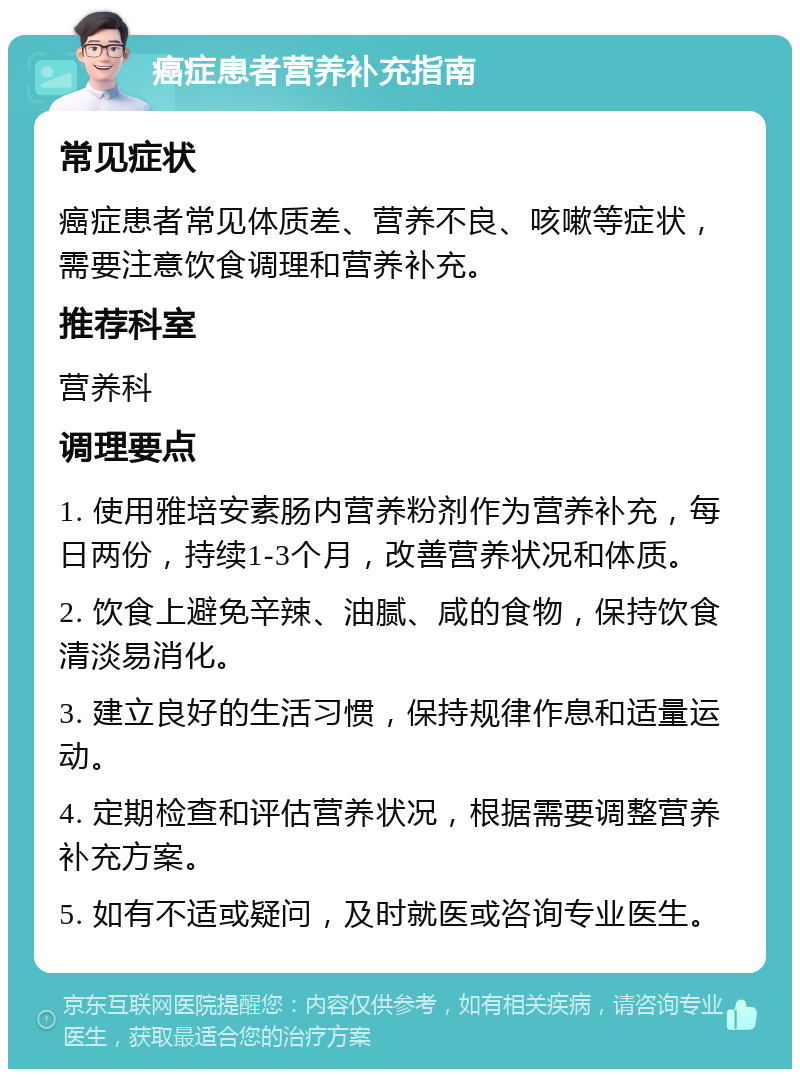 癌症患者营养补充指南 常见症状 癌症患者常见体质差、营养不良、咳嗽等症状，需要注意饮食调理和营养补充。 推荐科室 营养科 调理要点 1. 使用雅培安素肠内营养粉剂作为营养补充，每日两份，持续1-3个月，改善营养状况和体质。 2. 饮食上避免辛辣、油腻、咸的食物，保持饮食清淡易消化。 3. 建立良好的生活习惯，保持规律作息和适量运动。 4. 定期检查和评估营养状况，根据需要调整营养补充方案。 5. 如有不适或疑问，及时就医或咨询专业医生。