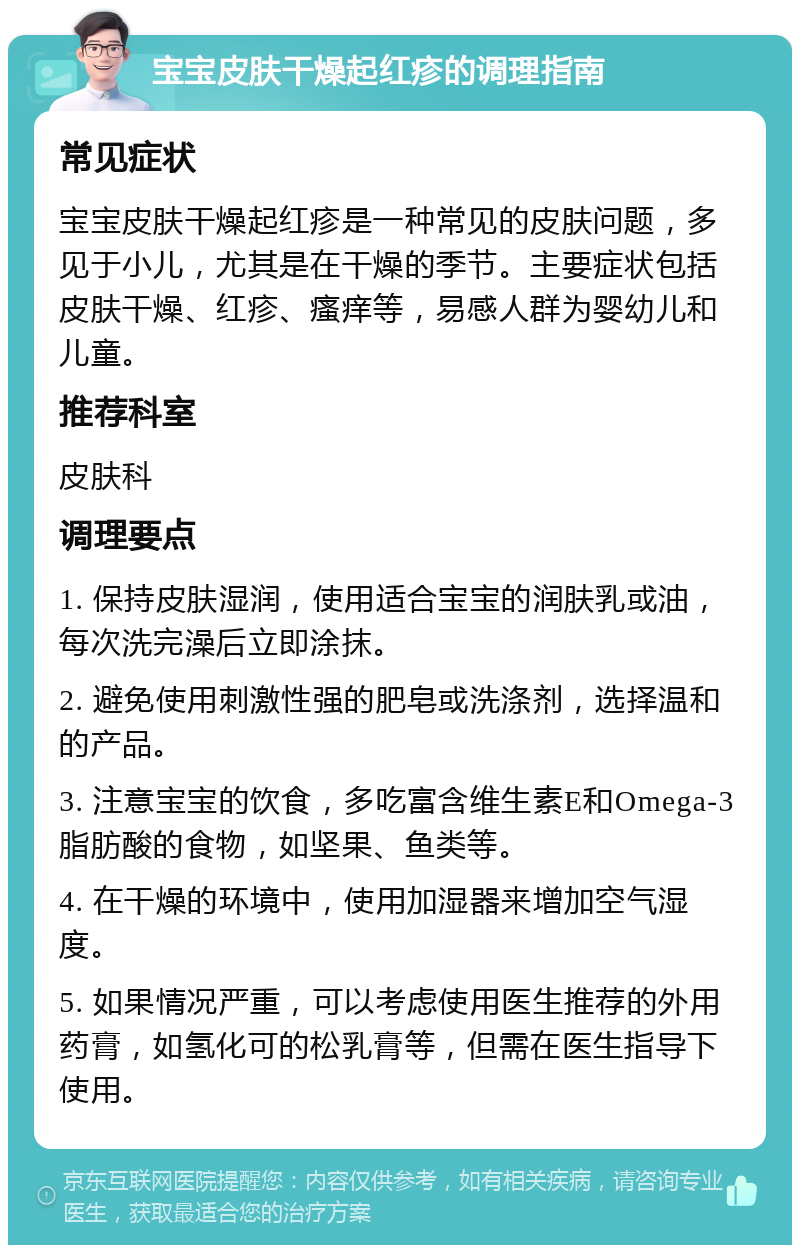 宝宝皮肤干燥起红疹的调理指南 常见症状 宝宝皮肤干燥起红疹是一种常见的皮肤问题，多见于小儿，尤其是在干燥的季节。主要症状包括皮肤干燥、红疹、瘙痒等，易感人群为婴幼儿和儿童。 推荐科室 皮肤科 调理要点 1. 保持皮肤湿润，使用适合宝宝的润肤乳或油，每次洗完澡后立即涂抹。 2. 避免使用刺激性强的肥皂或洗涤剂，选择温和的产品。 3. 注意宝宝的饮食，多吃富含维生素E和Omega-3脂肪酸的食物，如坚果、鱼类等。 4. 在干燥的环境中，使用加湿器来增加空气湿度。 5. 如果情况严重，可以考虑使用医生推荐的外用药膏，如氢化可的松乳膏等，但需在医生指导下使用。