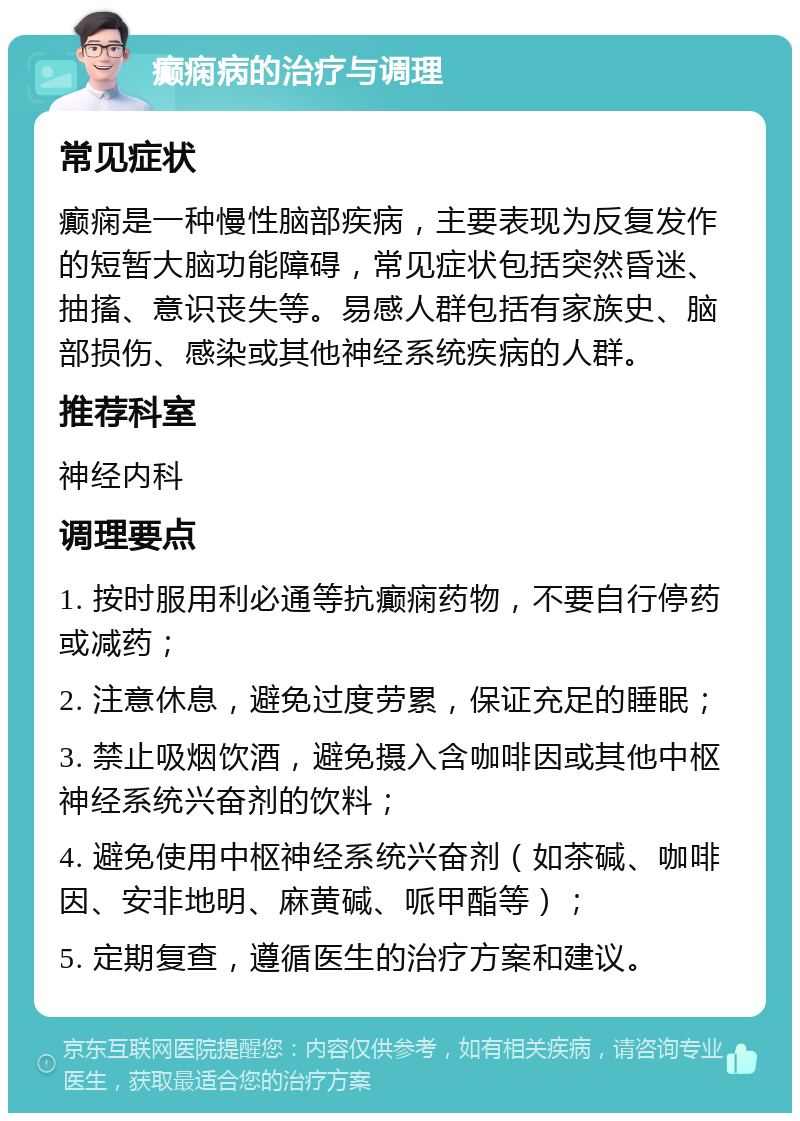 癫痫病的治疗与调理 常见症状 癫痫是一种慢性脑部疾病，主要表现为反复发作的短暂大脑功能障碍，常见症状包括突然昏迷、抽搐、意识丧失等。易感人群包括有家族史、脑部损伤、感染或其他神经系统疾病的人群。 推荐科室 神经内科 调理要点 1. 按时服用利必通等抗癫痫药物，不要自行停药或减药； 2. 注意休息，避免过度劳累，保证充足的睡眠； 3. 禁止吸烟饮酒，避免摄入含咖啡因或其他中枢神经系统兴奋剂的饮料； 4. 避免使用中枢神经系统兴奋剂（如茶碱、咖啡因、安非地明、麻黄碱、哌甲酯等）； 5. 定期复查，遵循医生的治疗方案和建议。