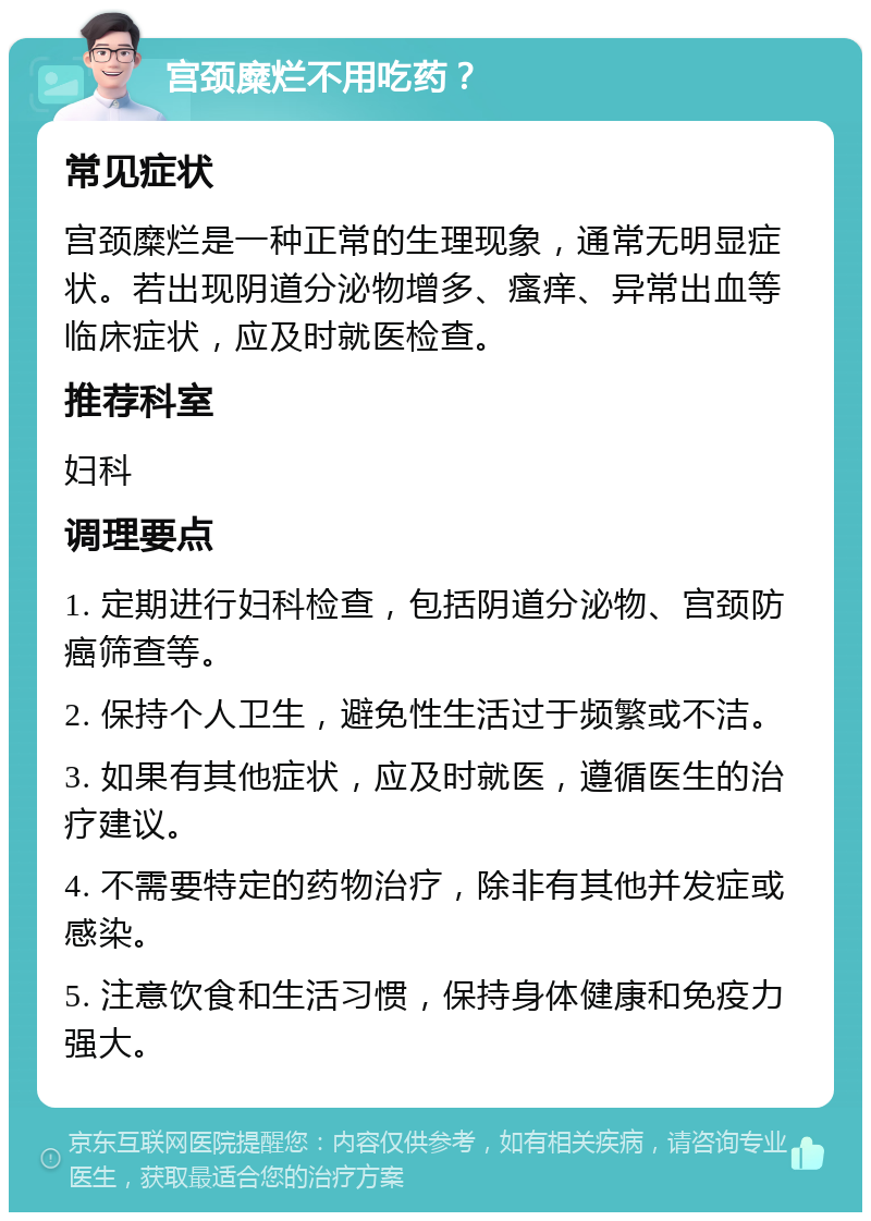 宫颈糜烂不用吃药？ 常见症状 宫颈糜烂是一种正常的生理现象，通常无明显症状。若出现阴道分泌物增多、瘙痒、异常出血等临床症状，应及时就医检查。 推荐科室 妇科 调理要点 1. 定期进行妇科检查，包括阴道分泌物、宫颈防癌筛查等。 2. 保持个人卫生，避免性生活过于频繁或不洁。 3. 如果有其他症状，应及时就医，遵循医生的治疗建议。 4. 不需要特定的药物治疗，除非有其他并发症或感染。 5. 注意饮食和生活习惯，保持身体健康和免疫力强大。