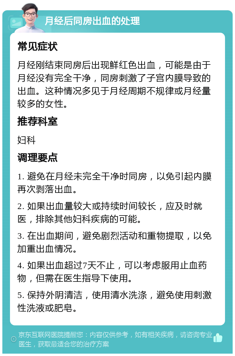 月经后同房出血的处理 常见症状 月经刚结束同房后出现鲜红色出血，可能是由于月经没有完全干净，同房刺激了子宫内膜导致的出血。这种情况多见于月经周期不规律或月经量较多的女性。 推荐科室 妇科 调理要点 1. 避免在月经未完全干净时同房，以免引起内膜再次剥落出血。 2. 如果出血量较大或持续时间较长，应及时就医，排除其他妇科疾病的可能。 3. 在出血期间，避免剧烈活动和重物提取，以免加重出血情况。 4. 如果出血超过7天不止，可以考虑服用止血药物，但需在医生指导下使用。 5. 保持外阴清洁，使用清水洗涤，避免使用刺激性洗液或肥皂。