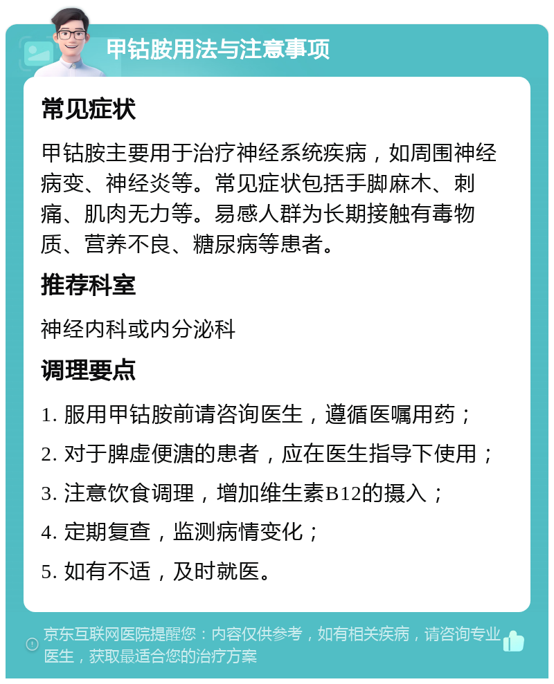 甲钴胺用法与注意事项 常见症状 甲钴胺主要用于治疗神经系统疾病，如周围神经病变、神经炎等。常见症状包括手脚麻木、刺痛、肌肉无力等。易感人群为长期接触有毒物质、营养不良、糖尿病等患者。 推荐科室 神经内科或内分泌科 调理要点 1. 服用甲钴胺前请咨询医生，遵循医嘱用药； 2. 对于脾虚便溏的患者，应在医生指导下使用； 3. 注意饮食调理，增加维生素B12的摄入； 4. 定期复查，监测病情变化； 5. 如有不适，及时就医。