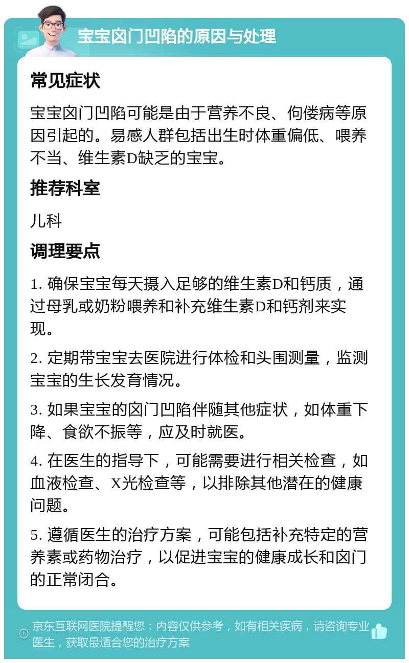 宝宝囟门凹陷的原因与处理 常见症状 宝宝囟门凹陷可能是由于营养不良、佝偻病等原因引起的。易感人群包括出生时体重偏低、喂养不当、维生素D缺乏的宝宝。 推荐科室 儿科 调理要点 1. 确保宝宝每天摄入足够的维生素D和钙质，通过母乳或奶粉喂养和补充维生素D和钙剂来实现。 2. 定期带宝宝去医院进行体检和头围测量，监测宝宝的生长发育情况。 3. 如果宝宝的囟门凹陷伴随其他症状，如体重下降、食欲不振等，应及时就医。 4. 在医生的指导下，可能需要进行相关检查，如血液检查、X光检查等，以排除其他潜在的健康问题。 5. 遵循医生的治疗方案，可能包括补充特定的营养素或药物治疗，以促进宝宝的健康成长和囟门的正常闭合。