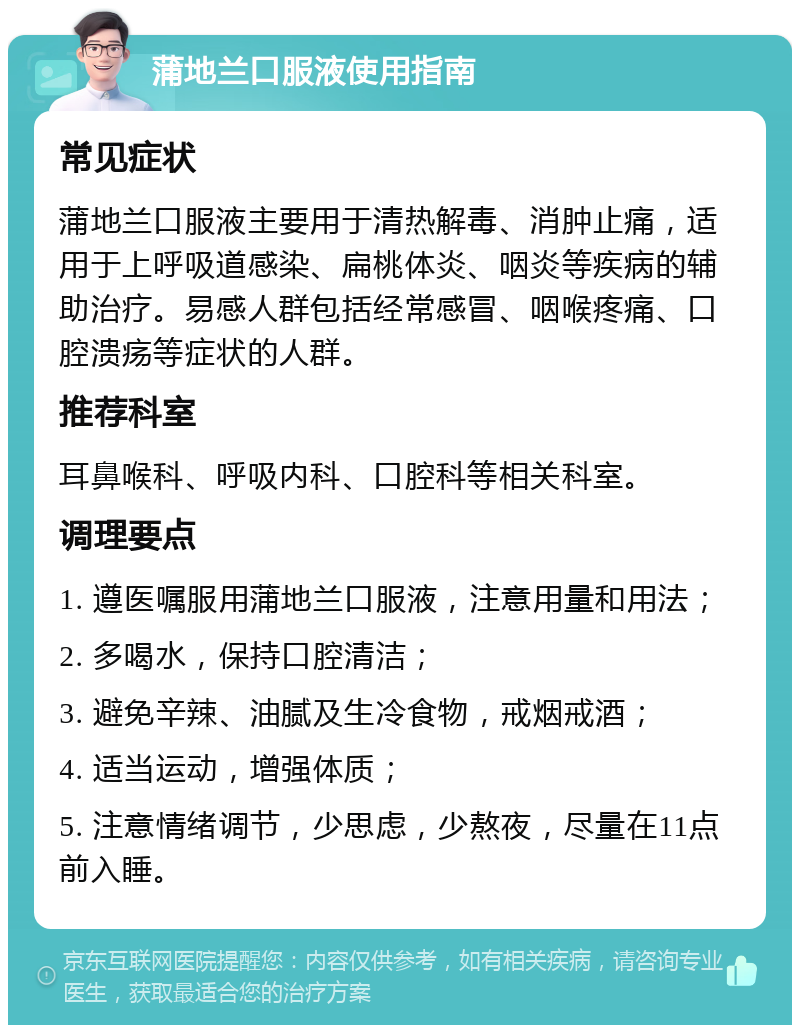 蒲地兰口服液使用指南 常见症状 蒲地兰口服液主要用于清热解毒、消肿止痛，适用于上呼吸道感染、扁桃体炎、咽炎等疾病的辅助治疗。易感人群包括经常感冒、咽喉疼痛、口腔溃疡等症状的人群。 推荐科室 耳鼻喉科、呼吸内科、口腔科等相关科室。 调理要点 1. 遵医嘱服用蒲地兰口服液，注意用量和用法； 2. 多喝水，保持口腔清洁； 3. 避免辛辣、油腻及生冷食物，戒烟戒酒； 4. 适当运动，增强体质； 5. 注意情绪调节，少思虑，少熬夜，尽量在11点前入睡。