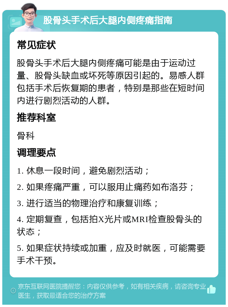 股骨头手术后大腿内侧疼痛指南 常见症状 股骨头手术后大腿内侧疼痛可能是由于运动过量、股骨头缺血或坏死等原因引起的。易感人群包括手术后恢复期的患者，特别是那些在短时间内进行剧烈活动的人群。 推荐科室 骨科 调理要点 1. 休息一段时间，避免剧烈活动； 2. 如果疼痛严重，可以服用止痛药如布洛芬； 3. 进行适当的物理治疗和康复训练； 4. 定期复查，包括拍X光片或MRI检查股骨头的状态； 5. 如果症状持续或加重，应及时就医，可能需要手术干预。