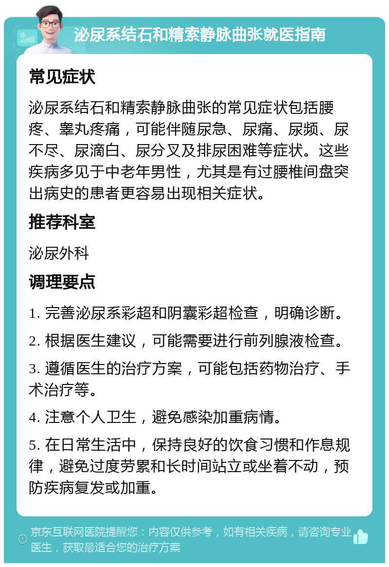 泌尿系结石和精索静脉曲张就医指南 常见症状 泌尿系结石和精索静脉曲张的常见症状包括腰疼、睾丸疼痛，可能伴随尿急、尿痛、尿频、尿不尽、尿滴白、尿分叉及排尿困难等症状。这些疾病多见于中老年男性，尤其是有过腰椎间盘突出病史的患者更容易出现相关症状。 推荐科室 泌尿外科 调理要点 1. 完善泌尿系彩超和阴囊彩超检查，明确诊断。 2. 根据医生建议，可能需要进行前列腺液检查。 3. 遵循医生的治疗方案，可能包括药物治疗、手术治疗等。 4. 注意个人卫生，避免感染加重病情。 5. 在日常生活中，保持良好的饮食习惯和作息规律，避免过度劳累和长时间站立或坐着不动，预防疾病复发或加重。