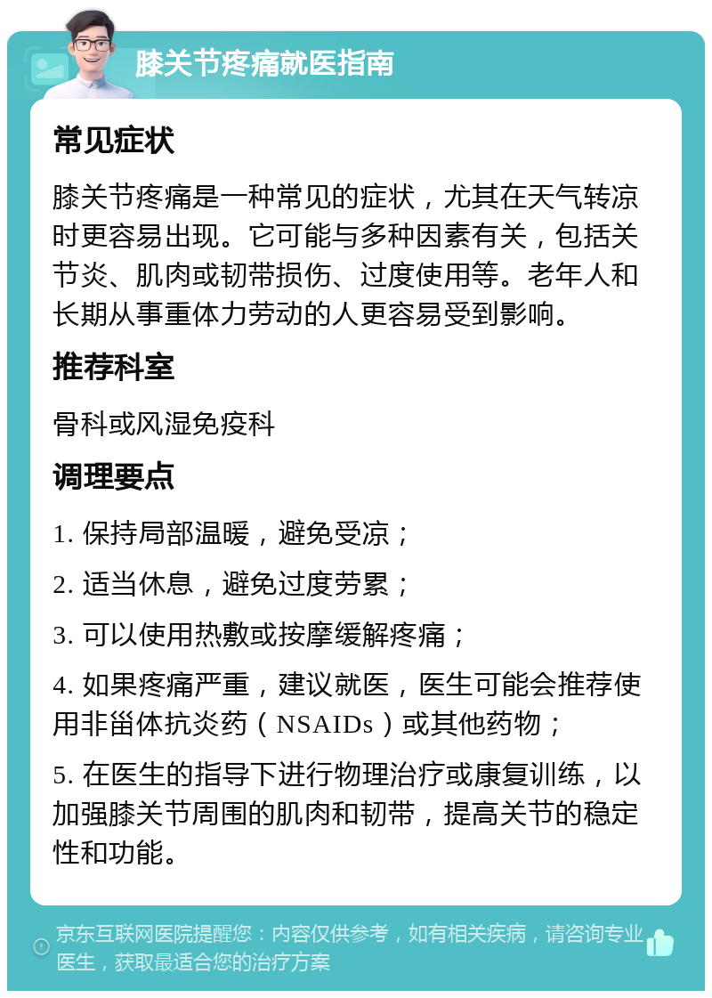 膝关节疼痛就医指南 常见症状 膝关节疼痛是一种常见的症状，尤其在天气转凉时更容易出现。它可能与多种因素有关，包括关节炎、肌肉或韧带损伤、过度使用等。老年人和长期从事重体力劳动的人更容易受到影响。 推荐科室 骨科或风湿免疫科 调理要点 1. 保持局部温暖，避免受凉； 2. 适当休息，避免过度劳累； 3. 可以使用热敷或按摩缓解疼痛； 4. 如果疼痛严重，建议就医，医生可能会推荐使用非甾体抗炎药（NSAIDs）或其他药物； 5. 在医生的指导下进行物理治疗或康复训练，以加强膝关节周围的肌肉和韧带，提高关节的稳定性和功能。