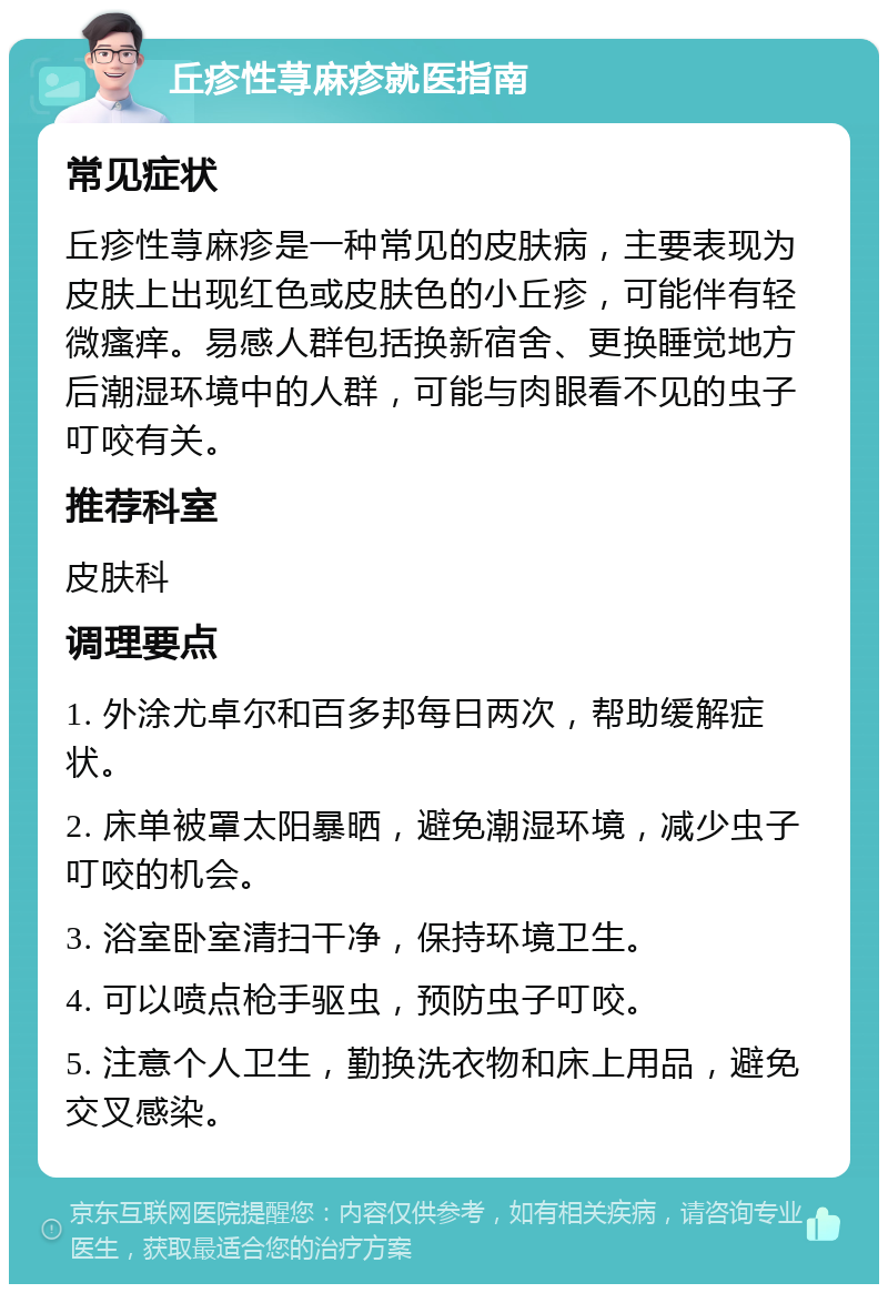 丘疹性荨麻疹就医指南 常见症状 丘疹性荨麻疹是一种常见的皮肤病，主要表现为皮肤上出现红色或皮肤色的小丘疹，可能伴有轻微瘙痒。易感人群包括换新宿舍、更换睡觉地方后潮湿环境中的人群，可能与肉眼看不见的虫子叮咬有关。 推荐科室 皮肤科 调理要点 1. 外涂尤卓尔和百多邦每日两次，帮助缓解症状。 2. 床单被罩太阳暴晒，避免潮湿环境，减少虫子叮咬的机会。 3. 浴室卧室清扫干净，保持环境卫生。 4. 可以喷点枪手驱虫，预防虫子叮咬。 5. 注意个人卫生，勤换洗衣物和床上用品，避免交叉感染。