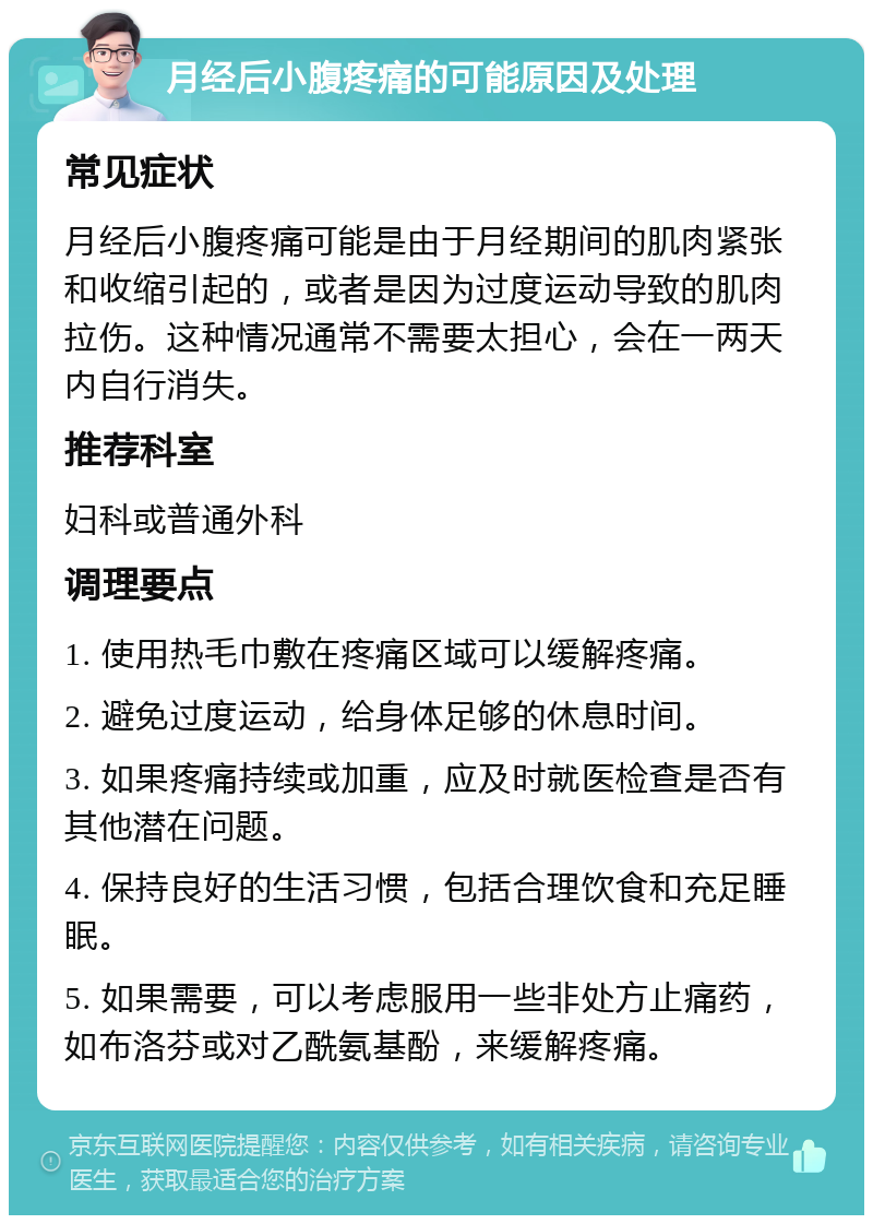 月经后小腹疼痛的可能原因及处理 常见症状 月经后小腹疼痛可能是由于月经期间的肌肉紧张和收缩引起的，或者是因为过度运动导致的肌肉拉伤。这种情况通常不需要太担心，会在一两天内自行消失。 推荐科室 妇科或普通外科 调理要点 1. 使用热毛巾敷在疼痛区域可以缓解疼痛。 2. 避免过度运动，给身体足够的休息时间。 3. 如果疼痛持续或加重，应及时就医检查是否有其他潜在问题。 4. 保持良好的生活习惯，包括合理饮食和充足睡眠。 5. 如果需要，可以考虑服用一些非处方止痛药，如布洛芬或对乙酰氨基酚，来缓解疼痛。