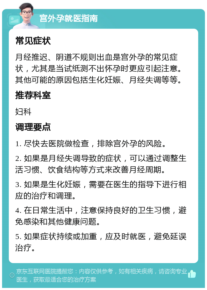 宫外孕就医指南 常见症状 月经推迟、阴道不规则出血是宫外孕的常见症状，尤其是当试纸测不出怀孕时更应引起注意。其他可能的原因包括生化妊娠、月经失调等等。 推荐科室 妇科 调理要点 1. 尽快去医院做检查，排除宫外孕的风险。 2. 如果是月经失调导致的症状，可以通过调整生活习惯、饮食结构等方式来改善月经周期。 3. 如果是生化妊娠，需要在医生的指导下进行相应的治疗和调理。 4. 在日常生活中，注意保持良好的卫生习惯，避免感染和其他健康问题。 5. 如果症状持续或加重，应及时就医，避免延误治疗。