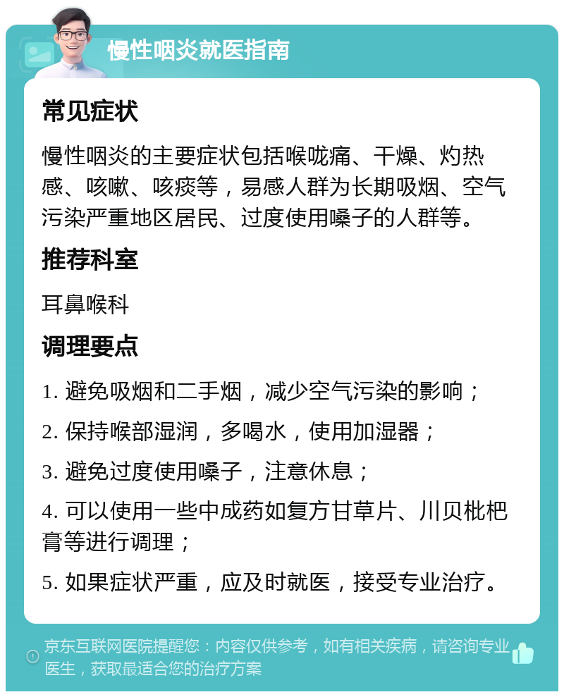 慢性咽炎就医指南 常见症状 慢性咽炎的主要症状包括喉咙痛、干燥、灼热感、咳嗽、咳痰等，易感人群为长期吸烟、空气污染严重地区居民、过度使用嗓子的人群等。 推荐科室 耳鼻喉科 调理要点 1. 避免吸烟和二手烟，减少空气污染的影响； 2. 保持喉部湿润，多喝水，使用加湿器； 3. 避免过度使用嗓子，注意休息； 4. 可以使用一些中成药如复方甘草片、川贝枇杷膏等进行调理； 5. 如果症状严重，应及时就医，接受专业治疗。