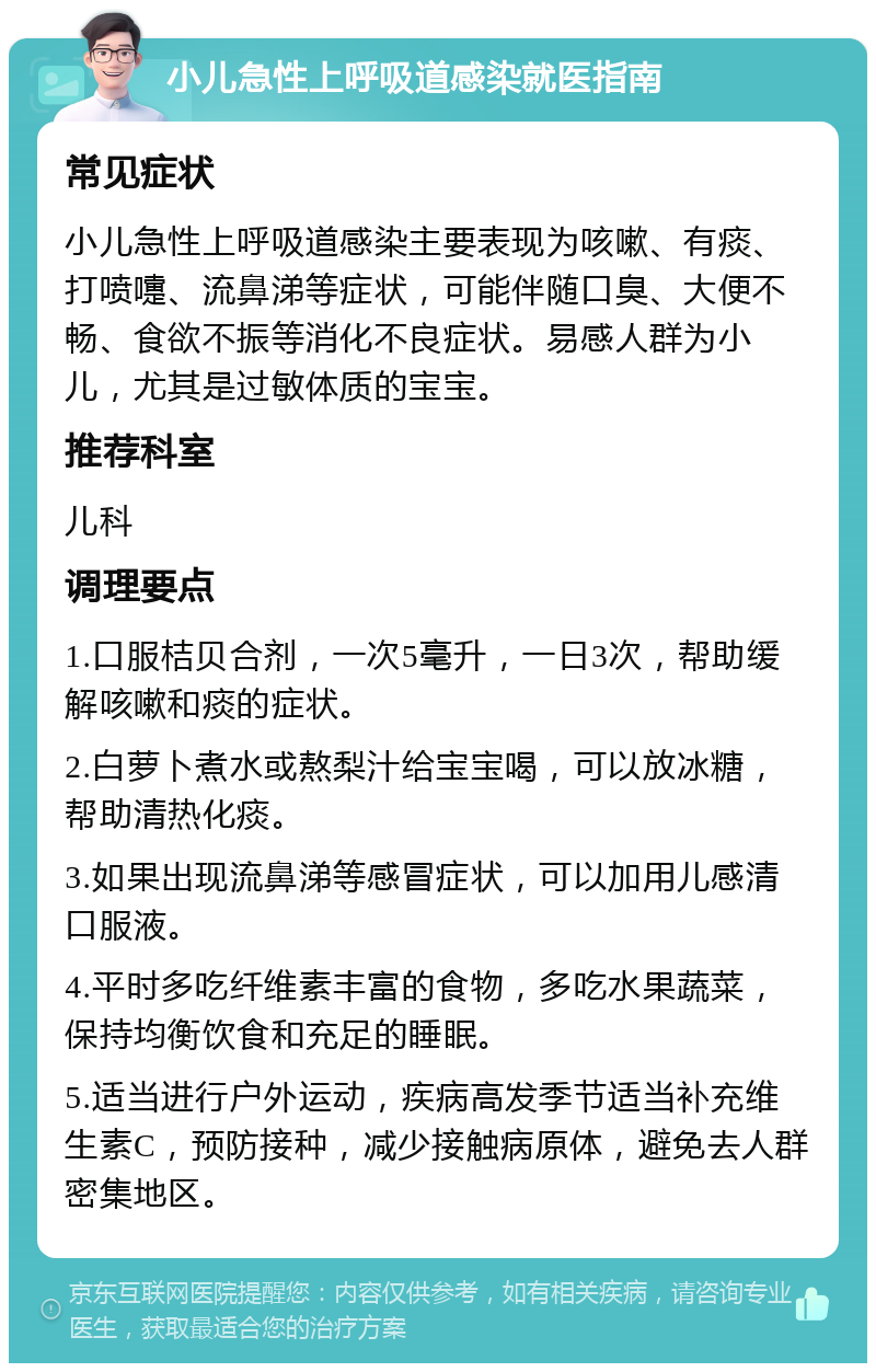 小儿急性上呼吸道感染就医指南 常见症状 小儿急性上呼吸道感染主要表现为咳嗽、有痰、打喷嚏、流鼻涕等症状，可能伴随口臭、大便不畅、食欲不振等消化不良症状。易感人群为小儿，尤其是过敏体质的宝宝。 推荐科室 儿科 调理要点 1.口服桔贝合剂，一次5毫升，一日3次，帮助缓解咳嗽和痰的症状。 2.白萝卜煮水或熬梨汁给宝宝喝，可以放冰糖，帮助清热化痰。 3.如果出现流鼻涕等感冒症状，可以加用儿感清口服液。 4.平时多吃纤维素丰富的食物，多吃水果蔬菜，保持均衡饮食和充足的睡眠。 5.适当进行户外运动，疾病高发季节适当补充维生素C，预防接种，减少接触病原体，避免去人群密集地区。