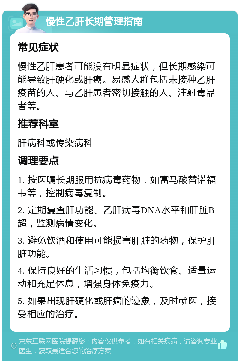 慢性乙肝长期管理指南 常见症状 慢性乙肝患者可能没有明显症状，但长期感染可能导致肝硬化或肝癌。易感人群包括未接种乙肝疫苗的人、与乙肝患者密切接触的人、注射毒品者等。 推荐科室 肝病科或传染病科 调理要点 1. 按医嘱长期服用抗病毒药物，如富马酸替诺福韦等，控制病毒复制。 2. 定期复查肝功能、乙肝病毒DNA水平和肝脏B超，监测病情变化。 3. 避免饮酒和使用可能损害肝脏的药物，保护肝脏功能。 4. 保持良好的生活习惯，包括均衡饮食、适量运动和充足休息，增强身体免疫力。 5. 如果出现肝硬化或肝癌的迹象，及时就医，接受相应的治疗。