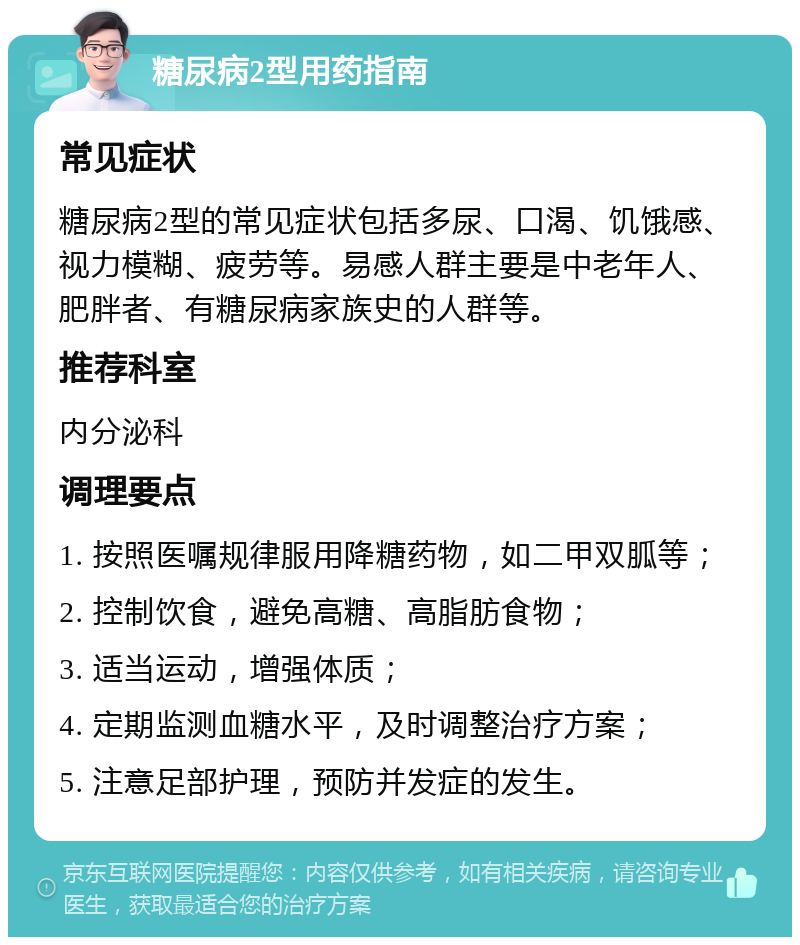 糖尿病2型用药指南 常见症状 糖尿病2型的常见症状包括多尿、口渴、饥饿感、视力模糊、疲劳等。易感人群主要是中老年人、肥胖者、有糖尿病家族史的人群等。 推荐科室 内分泌科 调理要点 1. 按照医嘱规律服用降糖药物，如二甲双胍等； 2. 控制饮食，避免高糖、高脂肪食物； 3. 适当运动，增强体质； 4. 定期监测血糖水平，及时调整治疗方案； 5. 注意足部护理，预防并发症的发生。