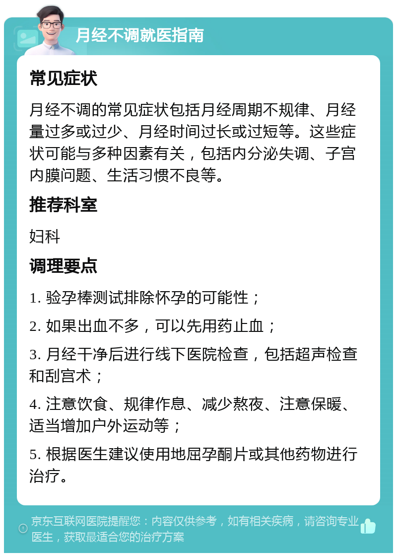 月经不调就医指南 常见症状 月经不调的常见症状包括月经周期不规律、月经量过多或过少、月经时间过长或过短等。这些症状可能与多种因素有关，包括内分泌失调、子宫内膜问题、生活习惯不良等。 推荐科室 妇科 调理要点 1. 验孕棒测试排除怀孕的可能性； 2. 如果出血不多，可以先用药止血； 3. 月经干净后进行线下医院检查，包括超声检查和刮宫术； 4. 注意饮食、规律作息、减少熬夜、注意保暖、适当增加户外运动等； 5. 根据医生建议使用地屈孕酮片或其他药物进行治疗。