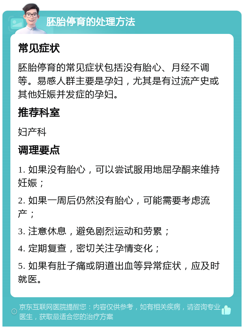 胚胎停育的处理方法 常见症状 胚胎停育的常见症状包括没有胎心、月经不调等。易感人群主要是孕妇，尤其是有过流产史或其他妊娠并发症的孕妇。 推荐科室 妇产科 调理要点 1. 如果没有胎心，可以尝试服用地屈孕酮来维持妊娠； 2. 如果一周后仍然没有胎心，可能需要考虑流产； 3. 注意休息，避免剧烈运动和劳累； 4. 定期复查，密切关注孕情变化； 5. 如果有肚子痛或阴道出血等异常症状，应及时就医。