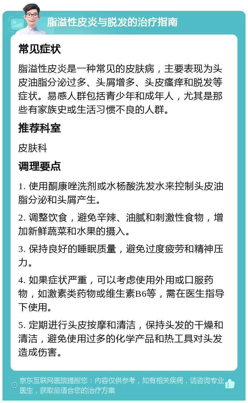 脂溢性皮炎与脱发的治疗指南 常见症状 脂溢性皮炎是一种常见的皮肤病，主要表现为头皮油脂分泌过多、头屑增多、头皮瘙痒和脱发等症状。易感人群包括青少年和成年人，尤其是那些有家族史或生活习惯不良的人群。 推荐科室 皮肤科 调理要点 1. 使用酮康唑洗剂或水杨酸洗发水来控制头皮油脂分泌和头屑产生。 2. 调整饮食，避免辛辣、油腻和刺激性食物，增加新鲜蔬菜和水果的摄入。 3. 保持良好的睡眠质量，避免过度疲劳和精神压力。 4. 如果症状严重，可以考虑使用外用或口服药物，如激素类药物或维生素B6等，需在医生指导下使用。 5. 定期进行头皮按摩和清洁，保持头发的干燥和清洁，避免使用过多的化学产品和热工具对头发造成伤害。