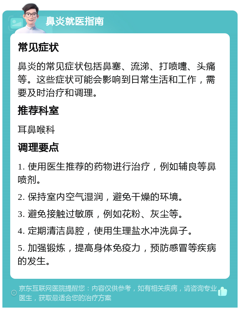 鼻炎就医指南 常见症状 鼻炎的常见症状包括鼻塞、流涕、打喷嚏、头痛等。这些症状可能会影响到日常生活和工作，需要及时治疗和调理。 推荐科室 耳鼻喉科 调理要点 1. 使用医生推荐的药物进行治疗，例如辅良等鼻喷剂。 2. 保持室内空气湿润，避免干燥的环境。 3. 避免接触过敏原，例如花粉、灰尘等。 4. 定期清洁鼻腔，使用生理盐水冲洗鼻子。 5. 加强锻炼，提高身体免疫力，预防感冒等疾病的发生。