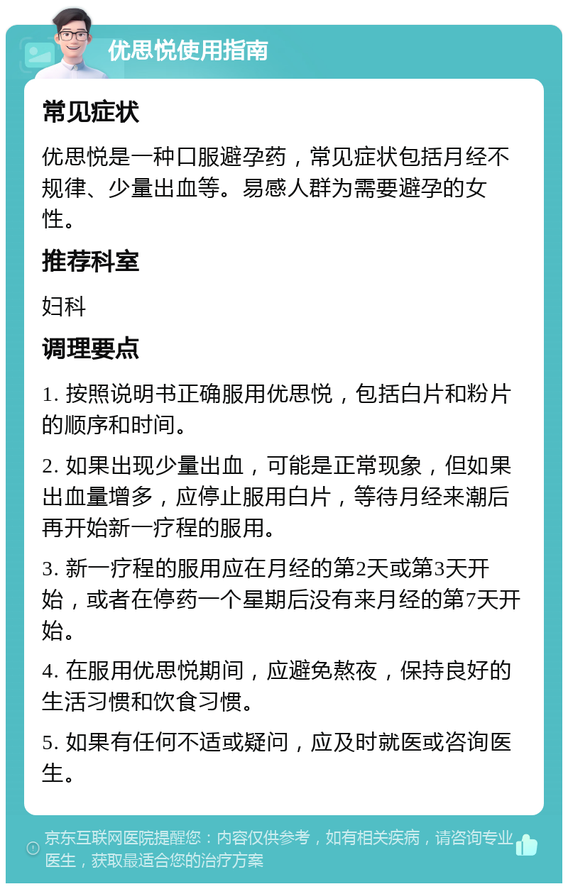 优思悦使用指南 常见症状 优思悦是一种口服避孕药，常见症状包括月经不规律、少量出血等。易感人群为需要避孕的女性。 推荐科室 妇科 调理要点 1. 按照说明书正确服用优思悦，包括白片和粉片的顺序和时间。 2. 如果出现少量出血，可能是正常现象，但如果出血量增多，应停止服用白片，等待月经来潮后再开始新一疗程的服用。 3. 新一疗程的服用应在月经的第2天或第3天开始，或者在停药一个星期后没有来月经的第7天开始。 4. 在服用优思悦期间，应避免熬夜，保持良好的生活习惯和饮食习惯。 5. 如果有任何不适或疑问，应及时就医或咨询医生。