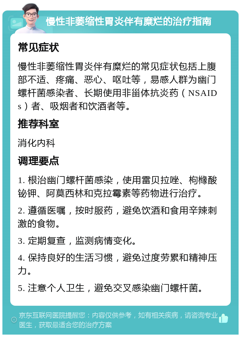 慢性非萎缩性胃炎伴有糜烂的治疗指南 常见症状 慢性非萎缩性胃炎伴有糜烂的常见症状包括上腹部不适、疼痛、恶心、呕吐等，易感人群为幽门螺杆菌感染者、长期使用非甾体抗炎药（NSAIDs）者、吸烟者和饮酒者等。 推荐科室 消化内科 调理要点 1. 根治幽门螺杆菌感染，使用雷贝拉唑、枸橼酸铋钾、阿莫西林和克拉霉素等药物进行治疗。 2. 遵循医嘱，按时服药，避免饮酒和食用辛辣刺激的食物。 3. 定期复查，监测病情变化。 4. 保持良好的生活习惯，避免过度劳累和精神压力。 5. 注意个人卫生，避免交叉感染幽门螺杆菌。