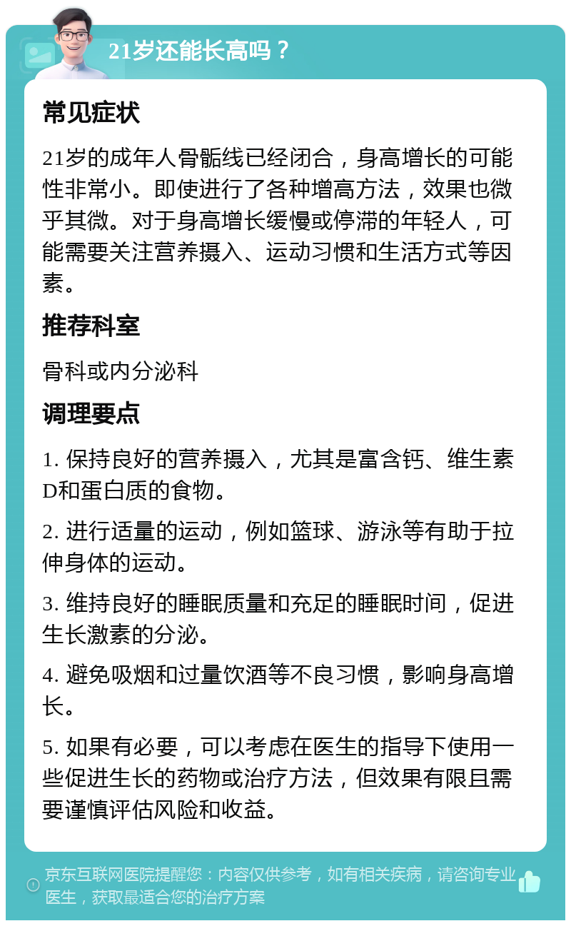 21岁还能长高吗？ 常见症状 21岁的成年人骨骺线已经闭合，身高增长的可能性非常小。即使进行了各种增高方法，效果也微乎其微。对于身高增长缓慢或停滞的年轻人，可能需要关注营养摄入、运动习惯和生活方式等因素。 推荐科室 骨科或内分泌科 调理要点 1. 保持良好的营养摄入，尤其是富含钙、维生素D和蛋白质的食物。 2. 进行适量的运动，例如篮球、游泳等有助于拉伸身体的运动。 3. 维持良好的睡眠质量和充足的睡眠时间，促进生长激素的分泌。 4. 避免吸烟和过量饮酒等不良习惯，影响身高增长。 5. 如果有必要，可以考虑在医生的指导下使用一些促进生长的药物或治疗方法，但效果有限且需要谨慎评估风险和收益。