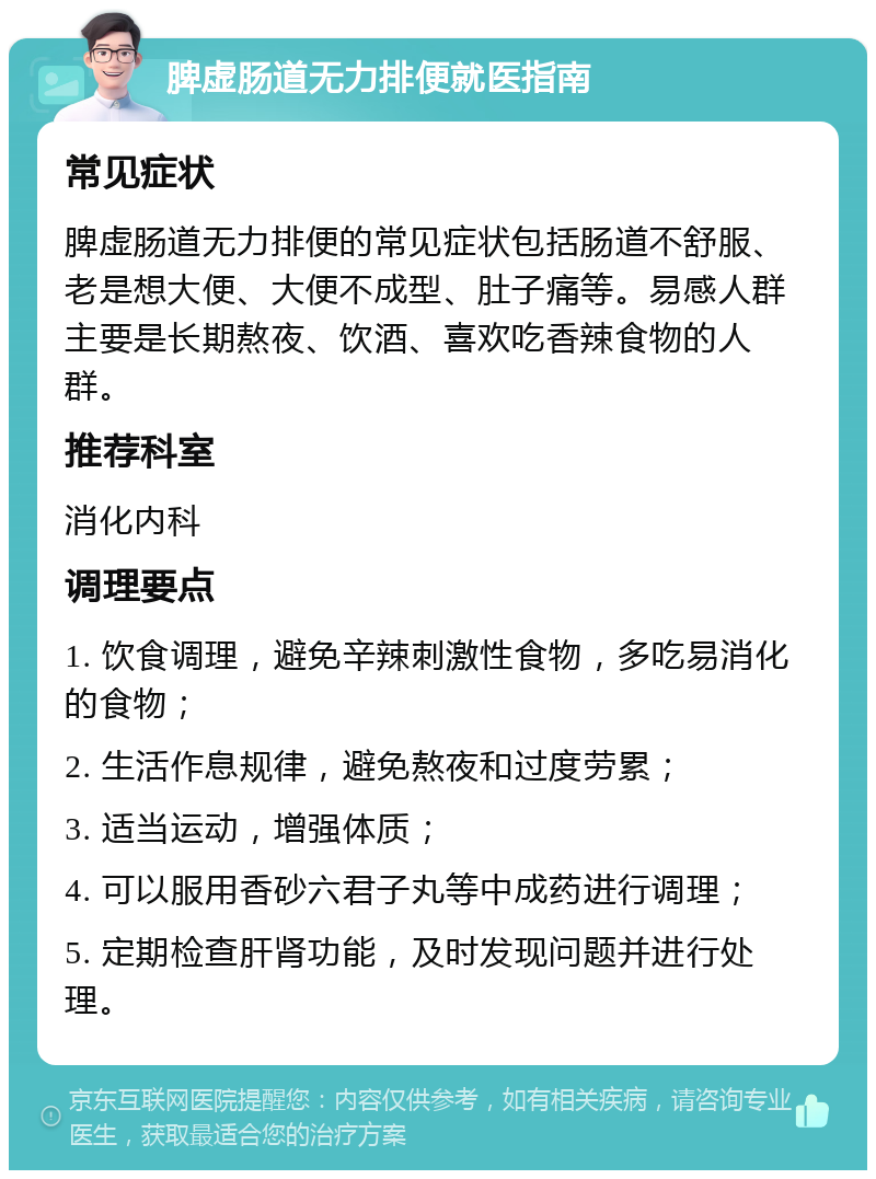 脾虚肠道无力排便就医指南 常见症状 脾虚肠道无力排便的常见症状包括肠道不舒服、老是想大便、大便不成型、肚子痛等。易感人群主要是长期熬夜、饮酒、喜欢吃香辣食物的人群。 推荐科室 消化内科 调理要点 1. 饮食调理，避免辛辣刺激性食物，多吃易消化的食物； 2. 生活作息规律，避免熬夜和过度劳累； 3. 适当运动，增强体质； 4. 可以服用香砂六君子丸等中成药进行调理； 5. 定期检查肝肾功能，及时发现问题并进行处理。