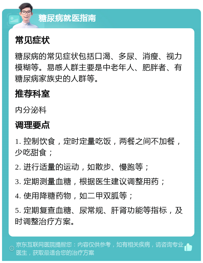 糖尿病就医指南 常见症状 糖尿病的常见症状包括口渴、多尿、消瘦、视力模糊等。易感人群主要是中老年人、肥胖者、有糖尿病家族史的人群等。 推荐科室 内分泌科 调理要点 1. 控制饮食，定时定量吃饭，两餐之间不加餐，少吃甜食； 2. 进行适量的运动，如散步、慢跑等； 3. 定期测量血糖，根据医生建议调整用药； 4. 使用降糖药物，如二甲双胍等； 5. 定期复查血糖、尿常规、肝肾功能等指标，及时调整治疗方案。