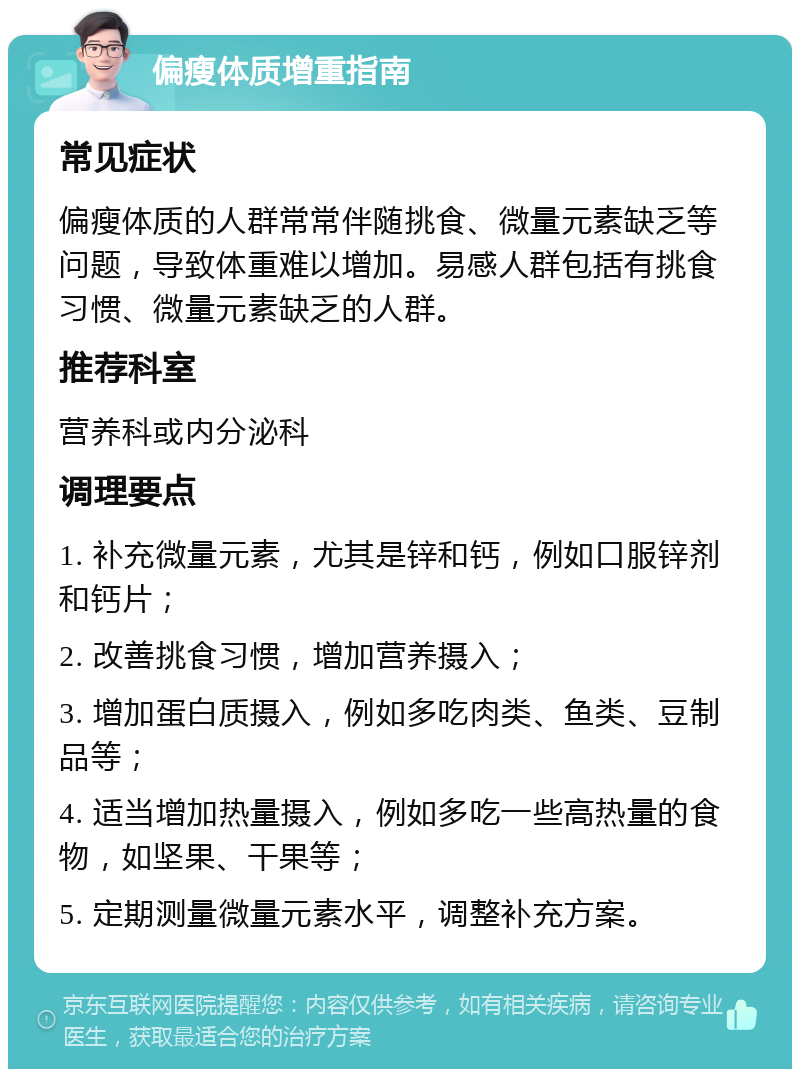 偏瘦体质增重指南 常见症状 偏瘦体质的人群常常伴随挑食、微量元素缺乏等问题，导致体重难以增加。易感人群包括有挑食习惯、微量元素缺乏的人群。 推荐科室 营养科或内分泌科 调理要点 1. 补充微量元素，尤其是锌和钙，例如口服锌剂和钙片； 2. 改善挑食习惯，增加营养摄入； 3. 增加蛋白质摄入，例如多吃肉类、鱼类、豆制品等； 4. 适当增加热量摄入，例如多吃一些高热量的食物，如坚果、干果等； 5. 定期测量微量元素水平，调整补充方案。