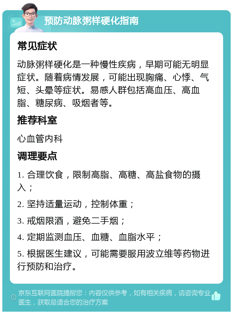 预防动脉粥样硬化指南 常见症状 动脉粥样硬化是一种慢性疾病，早期可能无明显症状。随着病情发展，可能出现胸痛、心悸、气短、头晕等症状。易感人群包括高血压、高血脂、糖尿病、吸烟者等。 推荐科室 心血管内科 调理要点 1. 合理饮食，限制高脂、高糖、高盐食物的摄入； 2. 坚持适量运动，控制体重； 3. 戒烟限酒，避免二手烟； 4. 定期监测血压、血糖、血脂水平； 5. 根据医生建议，可能需要服用波立维等药物进行预防和治疗。