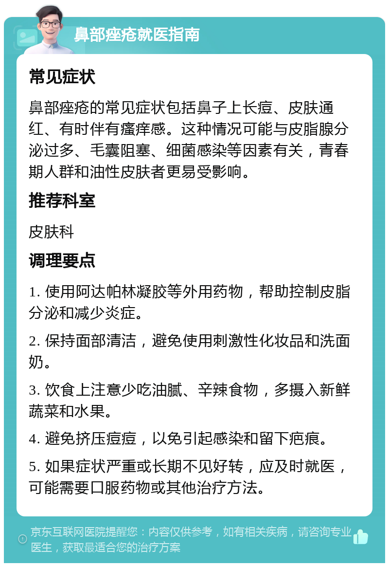 鼻部痤疮就医指南 常见症状 鼻部痤疮的常见症状包括鼻子上长痘、皮肤通红、有时伴有瘙痒感。这种情况可能与皮脂腺分泌过多、毛囊阻塞、细菌感染等因素有关，青春期人群和油性皮肤者更易受影响。 推荐科室 皮肤科 调理要点 1. 使用阿达帕林凝胶等外用药物，帮助控制皮脂分泌和减少炎症。 2. 保持面部清洁，避免使用刺激性化妆品和洗面奶。 3. 饮食上注意少吃油腻、辛辣食物，多摄入新鲜蔬菜和水果。 4. 避免挤压痘痘，以免引起感染和留下疤痕。 5. 如果症状严重或长期不见好转，应及时就医，可能需要口服药物或其他治疗方法。