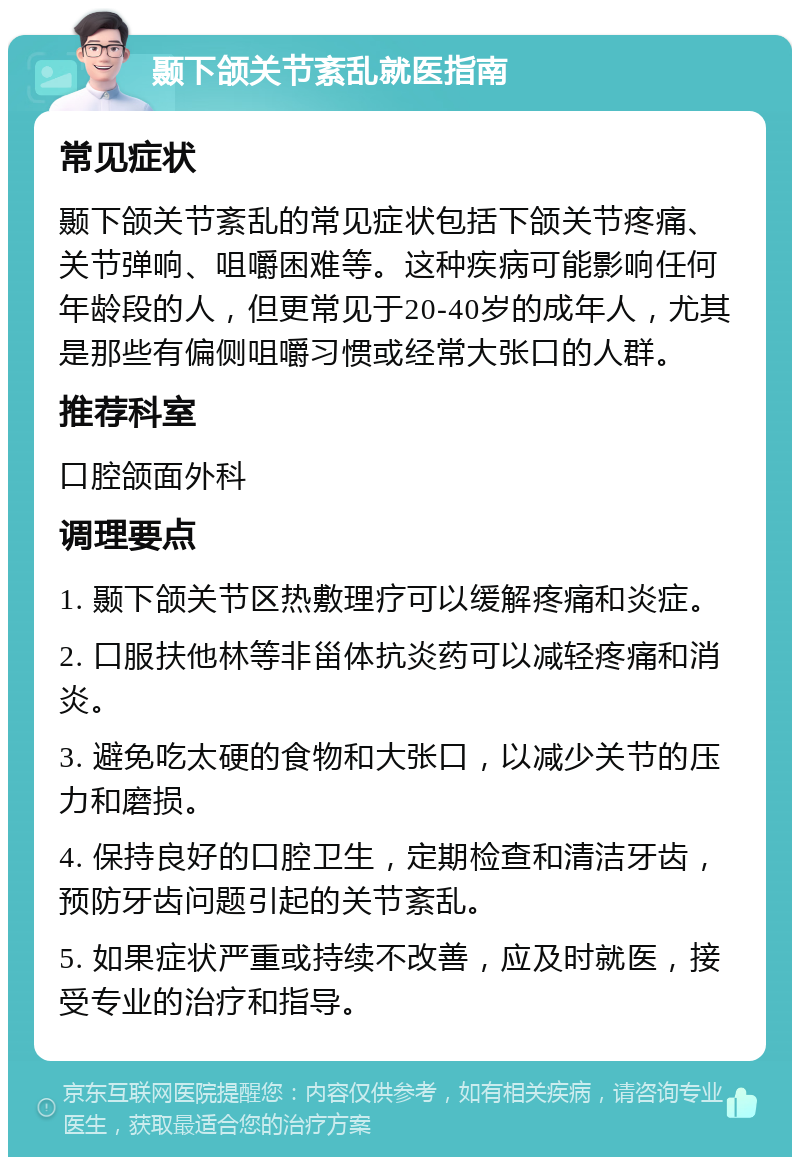 颞下颌关节紊乱就医指南 常见症状 颞下颌关节紊乱的常见症状包括下颌关节疼痛、关节弹响、咀嚼困难等。这种疾病可能影响任何年龄段的人，但更常见于20-40岁的成年人，尤其是那些有偏侧咀嚼习惯或经常大张口的人群。 推荐科室 口腔颌面外科 调理要点 1. 颞下颌关节区热敷理疗可以缓解疼痛和炎症。 2. 口服扶他林等非甾体抗炎药可以减轻疼痛和消炎。 3. 避免吃太硬的食物和大张口，以减少关节的压力和磨损。 4. 保持良好的口腔卫生，定期检查和清洁牙齿，预防牙齿问题引起的关节紊乱。 5. 如果症状严重或持续不改善，应及时就医，接受专业的治疗和指导。