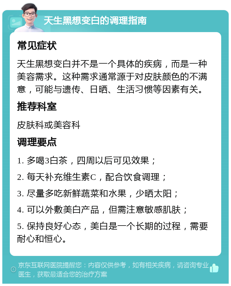 天生黑想变白的调理指南 常见症状 天生黑想变白并不是一个具体的疾病，而是一种美容需求。这种需求通常源于对皮肤颜色的不满意，可能与遗传、日晒、生活习惯等因素有关。 推荐科室 皮肤科或美容科 调理要点 1. 多喝3白茶，四周以后可见效果； 2. 每天补充维生素C，配合饮食调理； 3. 尽量多吃新鲜蔬菜和水果，少晒太阳； 4. 可以外敷美白产品，但需注意敏感肌肤； 5. 保持良好心态，美白是一个长期的过程，需要耐心和恒心。