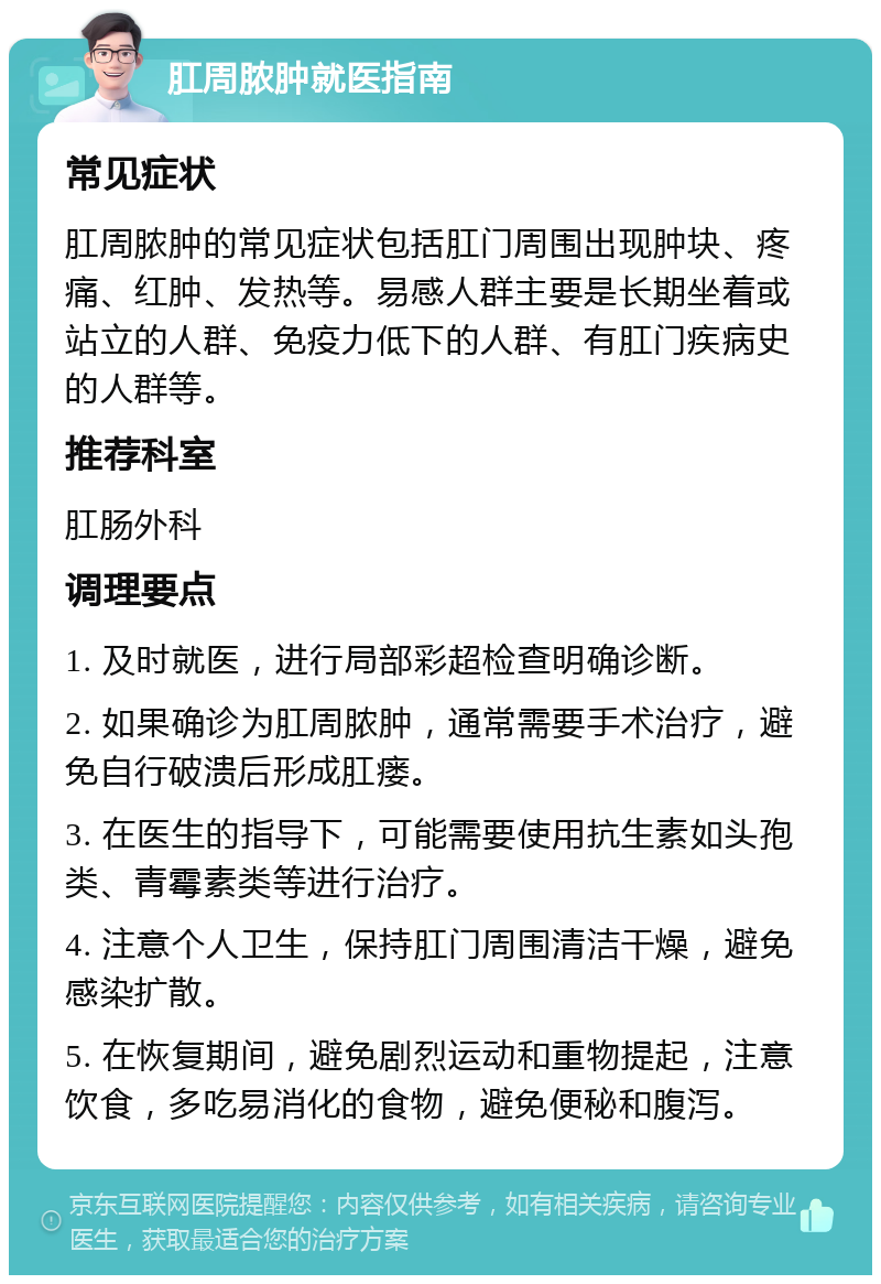 肛周脓肿就医指南 常见症状 肛周脓肿的常见症状包括肛门周围出现肿块、疼痛、红肿、发热等。易感人群主要是长期坐着或站立的人群、免疫力低下的人群、有肛门疾病史的人群等。 推荐科室 肛肠外科 调理要点 1. 及时就医，进行局部彩超检查明确诊断。 2. 如果确诊为肛周脓肿，通常需要手术治疗，避免自行破溃后形成肛瘘。 3. 在医生的指导下，可能需要使用抗生素如头孢类、青霉素类等进行治疗。 4. 注意个人卫生，保持肛门周围清洁干燥，避免感染扩散。 5. 在恢复期间，避免剧烈运动和重物提起，注意饮食，多吃易消化的食物，避免便秘和腹泻。