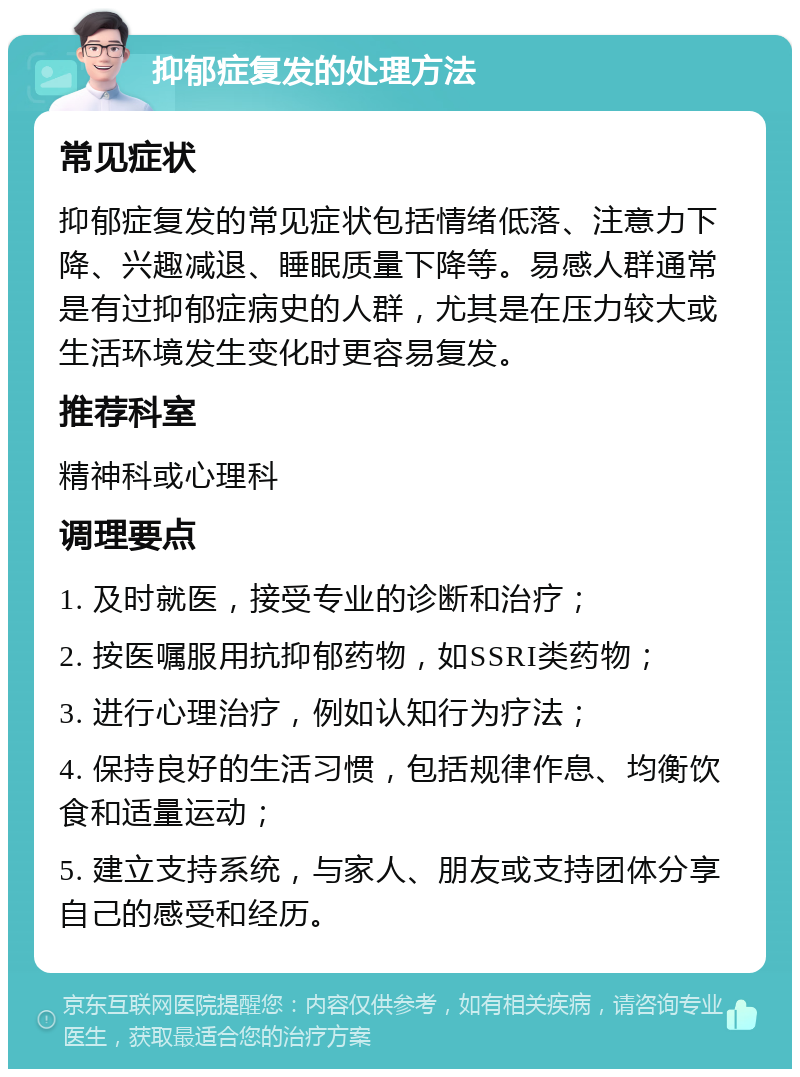 抑郁症复发的处理方法 常见症状 抑郁症复发的常见症状包括情绪低落、注意力下降、兴趣减退、睡眠质量下降等。易感人群通常是有过抑郁症病史的人群，尤其是在压力较大或生活环境发生变化时更容易复发。 推荐科室 精神科或心理科 调理要点 1. 及时就医，接受专业的诊断和治疗； 2. 按医嘱服用抗抑郁药物，如SSRI类药物； 3. 进行心理治疗，例如认知行为疗法； 4. 保持良好的生活习惯，包括规律作息、均衡饮食和适量运动； 5. 建立支持系统，与家人、朋友或支持团体分享自己的感受和经历。