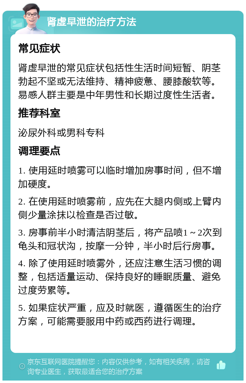 肾虚早泄的治疗方法 常见症状 肾虚早泄的常见症状包括性生活时间短暂、阴茎勃起不坚或无法维持、精神疲惫、腰膝酸软等。易感人群主要是中年男性和长期过度性生活者。 推荐科室 泌尿外科或男科专科 调理要点 1. 使用延时喷雾可以临时增加房事时间，但不增加硬度。 2. 在使用延时喷雾前，应先在大腿内侧或上臂内侧少量涂抹以检查是否过敏。 3. 房事前半小时清洁阴茎后，将产品喷1～2次到龟头和冠状沟，按摩一分钟，半小时后行房事。 4. 除了使用延时喷雾外，还应注意生活习惯的调整，包括适量运动、保持良好的睡眠质量、避免过度劳累等。 5. 如果症状严重，应及时就医，遵循医生的治疗方案，可能需要服用中药或西药进行调理。