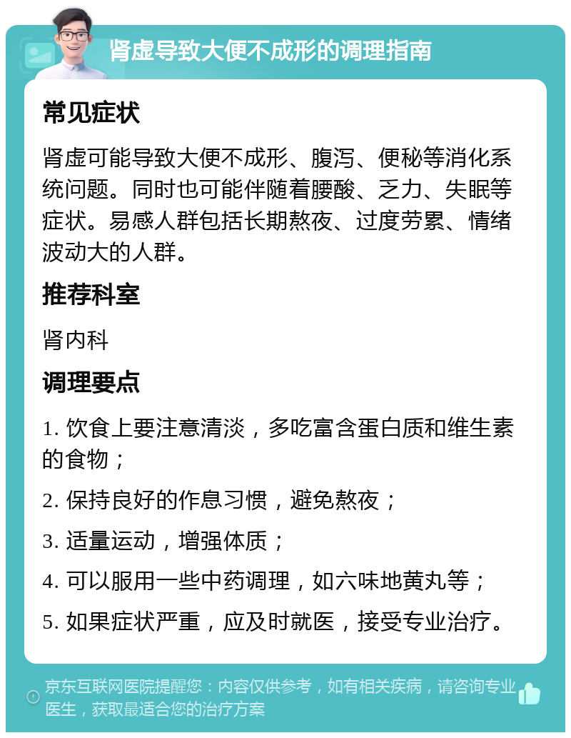 肾虚导致大便不成形的调理指南 常见症状 肾虚可能导致大便不成形、腹泻、便秘等消化系统问题。同时也可能伴随着腰酸、乏力、失眠等症状。易感人群包括长期熬夜、过度劳累、情绪波动大的人群。 推荐科室 肾内科 调理要点 1. 饮食上要注意清淡，多吃富含蛋白质和维生素的食物； 2. 保持良好的作息习惯，避免熬夜； 3. 适量运动，增强体质； 4. 可以服用一些中药调理，如六味地黄丸等； 5. 如果症状严重，应及时就医，接受专业治疗。