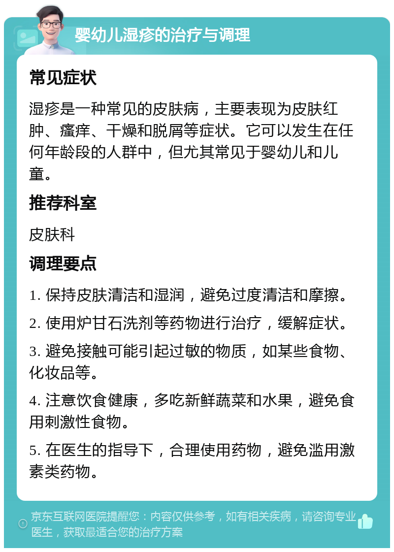 婴幼儿湿疹的治疗与调理 常见症状 湿疹是一种常见的皮肤病，主要表现为皮肤红肿、瘙痒、干燥和脱屑等症状。它可以发生在任何年龄段的人群中，但尤其常见于婴幼儿和儿童。 推荐科室 皮肤科 调理要点 1. 保持皮肤清洁和湿润，避免过度清洁和摩擦。 2. 使用炉甘石洗剂等药物进行治疗，缓解症状。 3. 避免接触可能引起过敏的物质，如某些食物、化妆品等。 4. 注意饮食健康，多吃新鲜蔬菜和水果，避免食用刺激性食物。 5. 在医生的指导下，合理使用药物，避免滥用激素类药物。