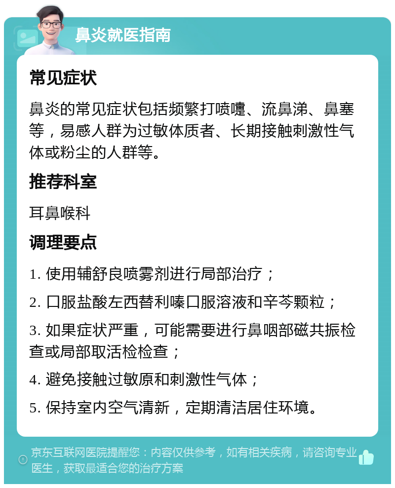 鼻炎就医指南 常见症状 鼻炎的常见症状包括频繁打喷嚏、流鼻涕、鼻塞等，易感人群为过敏体质者、长期接触刺激性气体或粉尘的人群等。 推荐科室 耳鼻喉科 调理要点 1. 使用辅舒良喷雾剂进行局部治疗； 2. 口服盐酸左西替利嗪口服溶液和辛芩颗粒； 3. 如果症状严重，可能需要进行鼻咽部磁共振检查或局部取活检检查； 4. 避免接触过敏原和刺激性气体； 5. 保持室内空气清新，定期清洁居住环境。