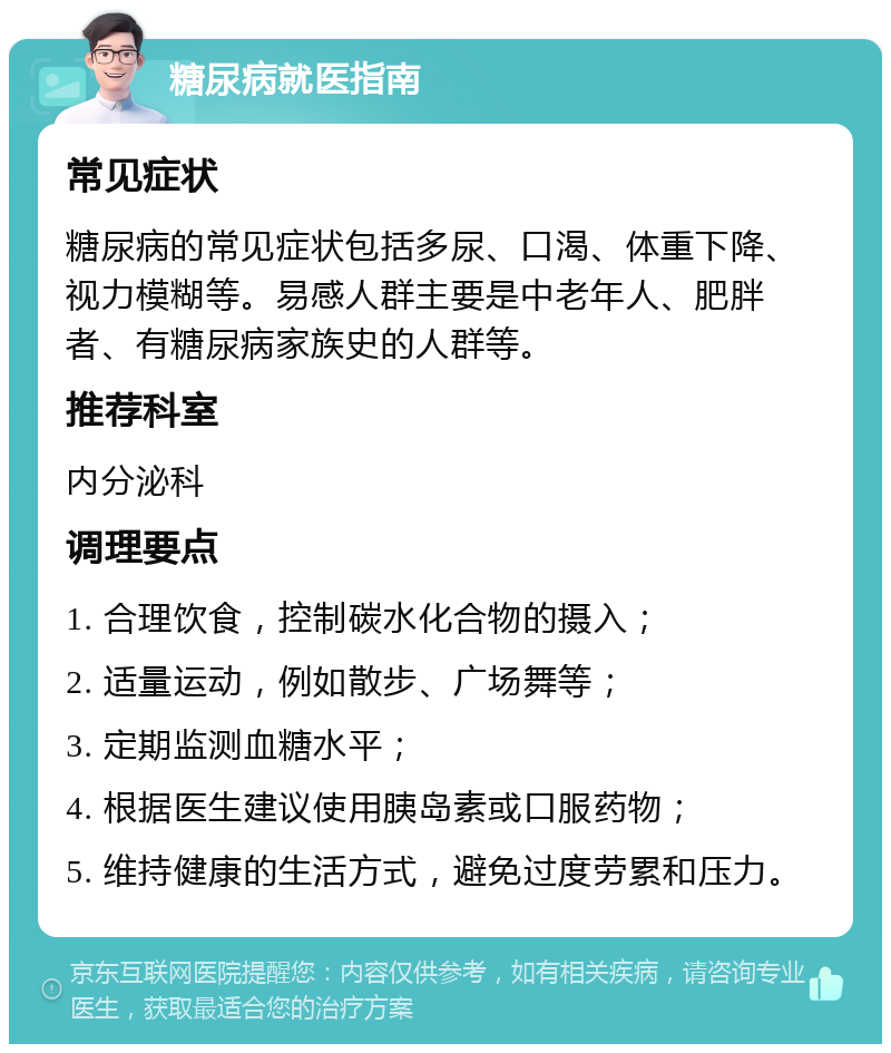 糖尿病就医指南 常见症状 糖尿病的常见症状包括多尿、口渴、体重下降、视力模糊等。易感人群主要是中老年人、肥胖者、有糖尿病家族史的人群等。 推荐科室 内分泌科 调理要点 1. 合理饮食，控制碳水化合物的摄入； 2. 适量运动，例如散步、广场舞等； 3. 定期监测血糖水平； 4. 根据医生建议使用胰岛素或口服药物； 5. 维持健康的生活方式，避免过度劳累和压力。